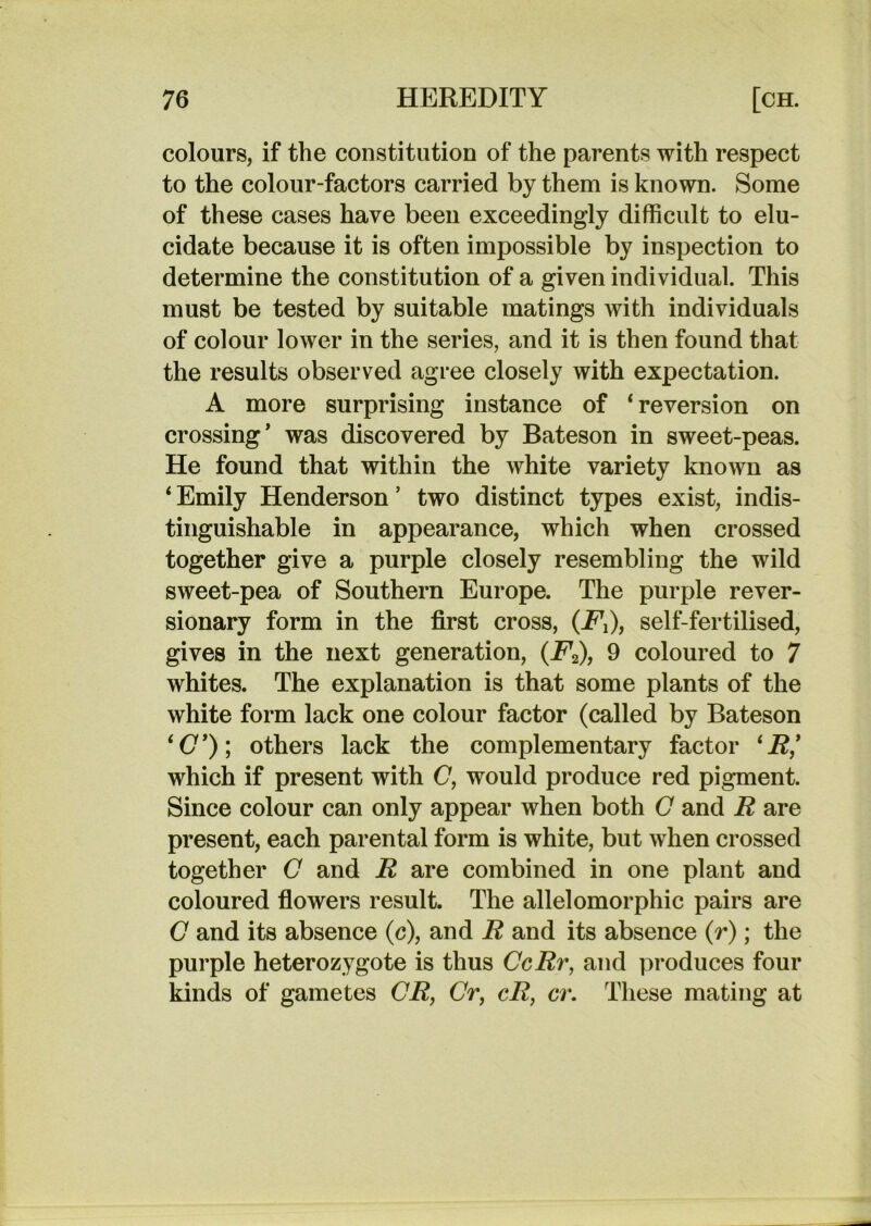 colours, if the constitution of the parents with respect to the colour-factors carried by them is known. Some of these cases have been exceedingly difficult to elu- cidate because it is often impossible by inspection to determine the constitution of a given individual. This must be tested by suitable matings with individuals of colour lower in the series, and it is then found that the results observed agree closely with expectation. A more surprising instance of * reversion on crossing’ was discovered by Bateson in sweet-peas. He found that within the white variety known as ‘Emily Henderson’ two distinct types exist, indis- tinguishable in appearance, which when crossed together give a purple closely resembling the wild sweet-pea of Southern Europe. The purple rever- sionary form in the first cross, (Fi), self-fertilised, gives in the next generation, (F^), 9 coloured to 7 whites. The explanation is that some plants of the white form lack one colour factor (called by Bateson ‘O’); others lack the complementary factor ‘i?,’ which if present with 0, would produce red pigment. Since colour can only appear when both O and R are present, each parental form is white, but when crossed together C and R are combined in one plant and coloured fiowers result. The allelomorphic pairs are O and its absence (c), and i? and its absence (r); the purple heterozygote is thus CcRr, and produces four kinds of gametes CR, Cr, cR, cr. These mating at