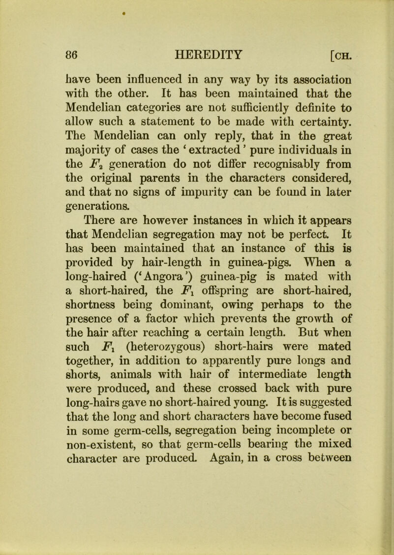 have been influenced in any way by its association with the other. It has been maintained that the Mendelian categories are not sufficiently definite to allow such a statement to be made with certainty. The Mendelian can only reply, that in the great majority of cases the ‘ extracted ’ pure individuals in the generation do not difler recognisably from the original parents in the characters considered, and that no signs of impurity can be found in later generations. There are however instances in which it appears that Mendelian segregation may not be perfect. It has been maintained that an instance of this is provided by hair-length in guinea-pigs. When a long-haired (‘Angora’) guinea-pig is mated with a short-haired, the Fx offspring are short-haired, shortness being dominant, owing perhaps to the presence of a factor which prevents the growth of the hair after reaching a certain length. But when such Fx (heterozygous) short-hairs were mated together, in addition to apparently pure longs and shorts, animals with hair of intermediate length were produced, and these crossed back with pure long-hairs gave no short-haired young. It is suggested that the long and short characters have become fused in some germ-cells, segregation being incomplete or non-existent, so that germ-cells bearing the mixed character are produced. Again, in a cross between
