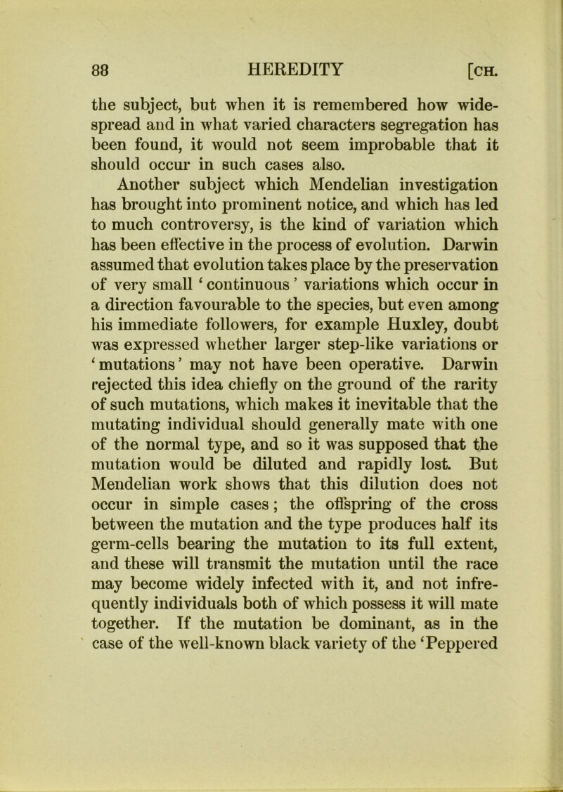 the subject, but when it is remembered how wide- spread and in what varied characters segregation has been found, it would not seem improbable that it should occur in such cases also. Another subject which Mendelian investigation has brought into prominent notice, and which has led to much controversy, is the kind of variation which has been effective in the process of evolution. Darwin assumed that evolution takes place by the preservation of very small ‘ continuous ’ variations which occur in a direction favourable to the species, but even among his immediate followers, for example Huxley, doubt was expressed whether larger step-like variations or ‘mutations’ may not have been operative. Darwin rejected this idea chiefly on the ground of the rarity of such mutations, which makes it inevitable that the mutating individual should generally mate with one of the normal type, and so it was supposed that the mutation would be diluted and rapidly lost. But Mendelian work shows that this dilution does not occur in simple cases; the offspring of the cross between the mutation and the type produces half its germ-cells bearing the mutation to its full extent, and these will transmit the mutation until the race may become widely infected with it, and not infre- quently individuals both of which possess it will mate together. If the mutation be dominant, as in the case of the well-known black variety of the ‘Peppered