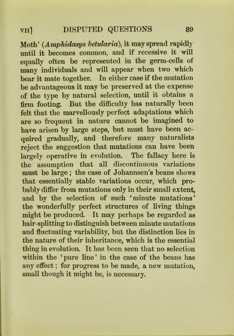 Moth’ {Amphidasys betularia), it may spread rapidly until it becomes common, and if recessive it will equally often be represented in the germ-cells of many individuals and will appear when two which bear it mate together. In either case if the mutation be advantageous it may be preserved at the expense of the type by natural selection, until it obtains a firm footing. But the difficulty has naturally been felt that the marvellously perfect adaptations which are so frequent in nature cannot be imagined to have arisen by large steps, but must have been ac- quired gradually, and therefore many naturalists reject the suggestion that mutations can have been largely operative in evolution. The fallacy here is the assumption that all discontinuous variations must be large ; the case of Johannsen’s beans shows that essentially stable variations occur, which pro- bably difier from mutations only in their small extent, and by the selection of such ‘minute mutations’ the wonderfully perfect structures of living things might be produced. It may perhaps be regarded as hair-splitting to distinguish between minute mutations and fluctuating variability, but the distinction lies in the nature of their inheritance, which is the essential thing in evolution. It has been seen that no selection within the ‘pure line’ in the case of the beans has any effect; for progress to be made, a new mutation, small though it might be, is necessary.