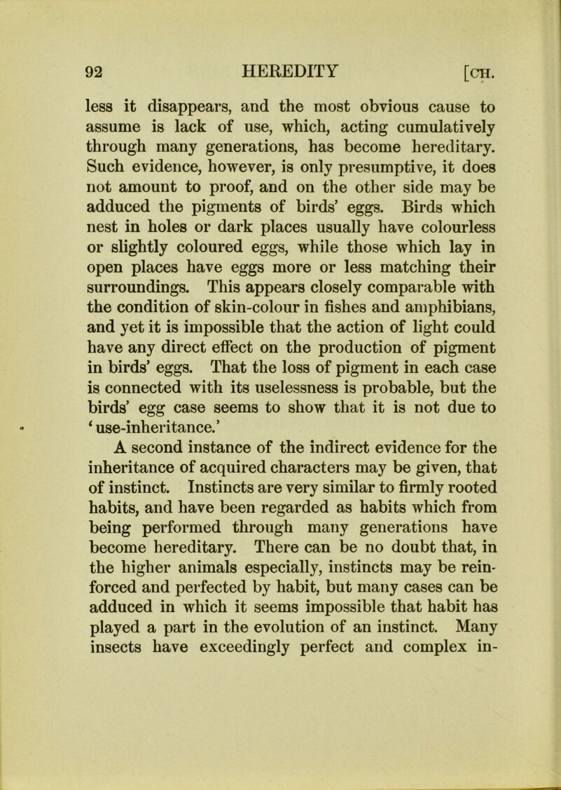 less it disappears, and the most obvious cause to assume is lack of use, which, acting cumulatively through many generations, has become hereditary. Such evidence, however, is only presumptive, it does not amount to proof, and on the other side may be adduced the pigments of birds’ eggs. Birds which nest in holes or dark places usually have colourless or slightly coloured eggs, while those which lay in open places have eggs more or less matching their surroundings. This appears closely comparable with the condition of skin-colour in fishes and amphibians, and yet it is impossible that the action of light could have any direct effect on the production of pigment in birds’ eggs. That the loss of pigment in each case is connected with its uselessness is probable, but the birds’ egg case seems to show that it is not due to ‘ use-inheritance.’ A second instance of the indirect evidence for the inheritance of acquired characters may be given, that of instinct. Instincts are very similar to firmly rooted habits, and have been regarded as habits which from being performed through many generations have become hereditary. There can be no doubt that, in the higher animals especially, instincts may be rein^ forced and perfected by habit, but many cases can be adduced in which it seems impossible that habit has played a part in the evolution of an instinct. Many insects have exceedingly perfect and complex in-