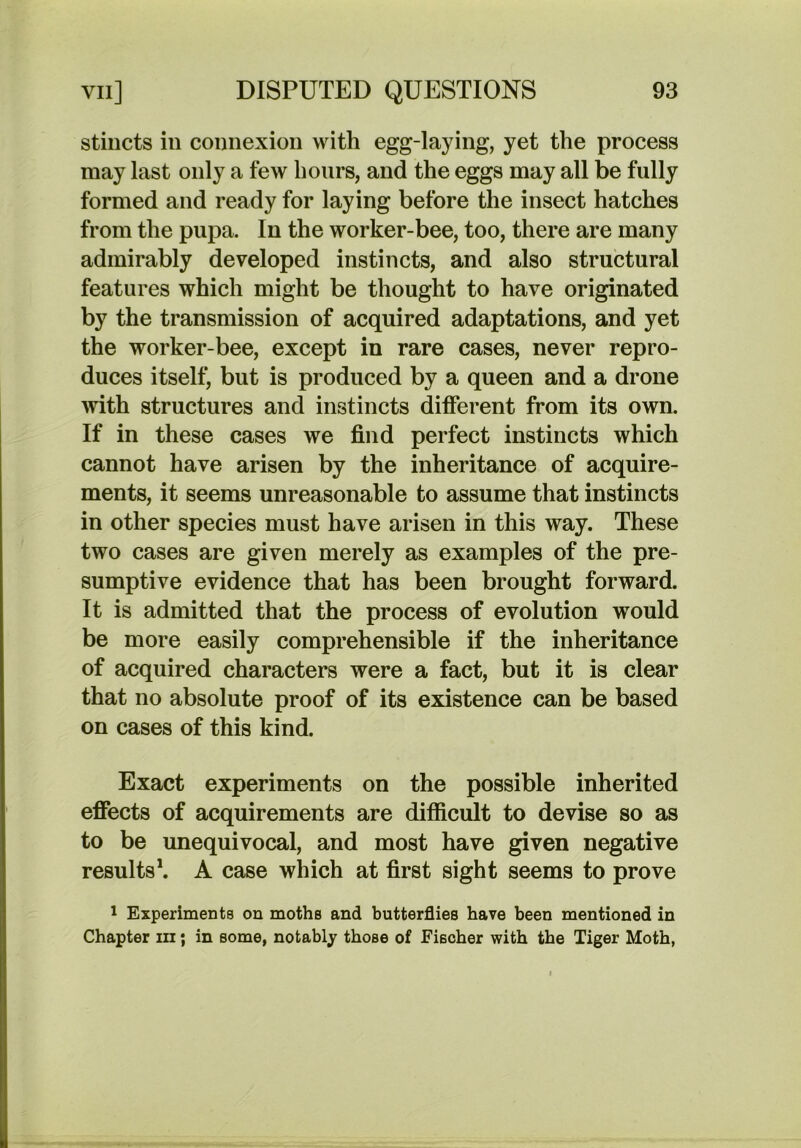 stiiicts in connexion with egg-laying, yet the process may last only a few hours, and the eggs may all be fully formed and ready for laying before the insect hatches from the pupa. In the worker-bee, too, there are many admirably developed instincts, and also structural features which might be thought to have originated by the transmission of acquired adaptations, and yet the worker-bee, except in rare cases, never repro- duces itself, but is produced by a queen and a drone ynth structures and instincts different from its own. If in these cases we find perfect instincts which cannot have arisen by the inheritance of acquire- ments, it seems unreasonable to assume that instincts in other species must have arisen in this way. These two cases are given merely as examples of the pre- sumptive evidence that has been brought forward. It is admitted that the process of evolution would be more easily comprehensible if the inheritance of acquired characters were a fact, but it is clear that no absolute proof of its existence can be based on cases of this kind. Exact experiments on the possible inherited effects of acquirements are difficult to devise so as to be unequivocal, and most have given negative results*. A case which at first sight seems to prove 1 Experiments on moths and butterflies have been mentioned in Chapter iii; in some, notably those of Fischer with the Tiger Moth,