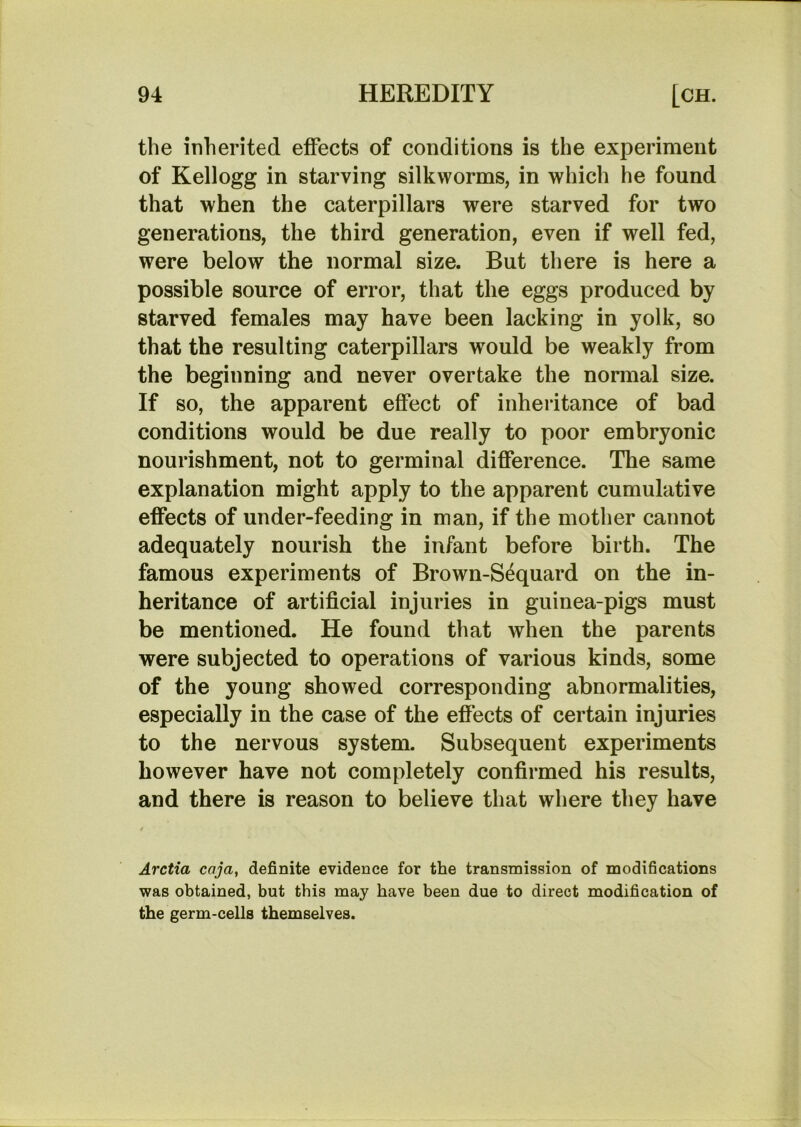 the inherited effects of conditions is the experiment of Kellogg in starving silkworms, in which he found that when the caterpillars were starved for two generations, the third generation, even if well fed, were below the normal size. But there is here a possible source of error, that the eggs produced by starved females may have been lacking in yolk, so that the resulting caterpillars would be weakly from the beginning and never overtake the normal size. If so, the apparent effect of inheritance of bad conditions would be due really to poor embryonic nourishment, not to germinal difference. The same explanation might apply to the apparent cumulative effects of under-feeding in man, if the mother cannot adequately nourish the infant before birth. The famous experiments of Brown-S^quard on the in- heritance of artificial injuries in guinea-pigs must be mentioned. He found that when the parents were subjected to operations of various kinds, some of the young showed corresponding abnormalities, especially in the case of the effects of certain injuries to the nervous system. Subsequent experiments however have not completely confirmed his results, and there is reason to believe that where they have Arctia caja, definite evidence for the transmission of modifications was obtained, but this may have been due to direct modification of the germ-cells themselves.
