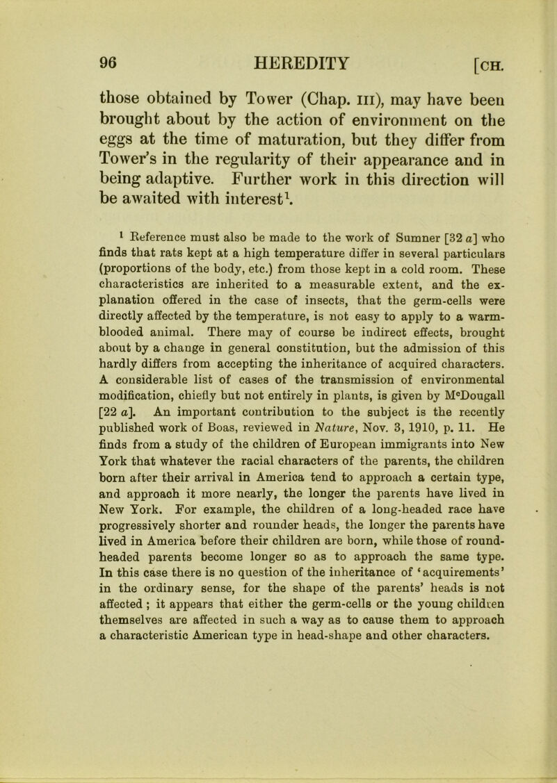 those obtained by Tower (Chap, iii), may have been brought about by the action of environment on the eggs at the time of maturation, but they differ from Tower’s in the regularity of their appearance and in being adaptive. Further work in this direction will be awaited with interests 1 Keference must also be made to the work of Sumner [32 a] who finds that rats kept at a high temperature differ in several particulars (proportions of the body, etc.) from those kept in a cold room. These characteristics are inherited to a measurable extent, and the ex- planation offered in the case of insects, that the germ-cells were directly affected by the temperature, is not easy to apply to a warm- blooded animal. There may of course be indirect effects, brought about by a change in general constitution, but the admission of this hardly differs from accepting the inheritance of acquired characters, A considerable list of cases of the transmission of environmental modification, chiefly but not entirely in plants, is given by M®Dougall [22 a]. An important contribution to the subject is the recently published work of Boas, reviewed in Nature, Nov. 3, 1910, p. 11. He finds from a study of the children of European immigrants into New York that whatever the racial characters of the parents, the children born after their arrival in America tend to approach a certain type, and approach it more nearly, the longer the parents have lived in New York. For example, the children of a long-headed race have progressively shorter and rounder heads, the longer the parents have lived in America before their children are born, while those of round- headed parents become longer so as to approach the same type. In this case there is no question of the inheritance of ‘acquirements’ in the ordinary sense, for the shape of the parents’ heads is not affected ; it appears that either the germ-cells or the young children themselves are affected in such a way as to cause them to approach a characteristic American type in head-shape and other characters.