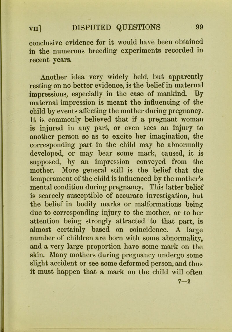 conclusive evidence for it would have been obtained in the numerous breeding experiments recorded in recent years. Another idea very widely held, but apparently resting on no better evidence, is the belief in maternal impressions, especially in the case of mankind. By maternal impression is meant the influencing of the child by events afiecting the mother during pregnancy. It is commonly believed that if a pregnant woman is injured in any part, or even sees an injury to another person so as to excite her imagination, the corresponding part in the child may be abnormally developed, or may bear some mark, caused, it is supposed, by an impression conveyed from the mother. More general still is the belief that the temperament of the child is influenced by the mother’s mental condition during pregnancy. This latter belief is scarcely susceptible of accurate investigation, but the belief in bodily marks or malformations being due to corresponding injury to the mother, or to her attention being strongly attracted to that part, is almost certainly based on coincidence. A large number of children are born with some abnormality, and a very large proportion have some mark on the skin. Many mothers during pregnancy undergo some slight accident or see some deformed person, and thus it must happen that a mark on the child will often 7—2