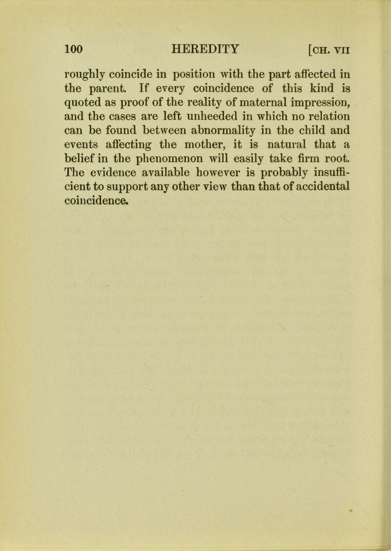 roughly coincide in position with the part affected in the parent. If every coincidence of this kind is quoted as proof of the reality of maternal impression, and the cases are left unheeded in which no relation can be found between abnormality in the child and events affecting the mother, it is natural that a belief in the phenomenon will easily take firm root. The evidence available however is probably insuffi- cient to support any other view than that of accidental coincidence.