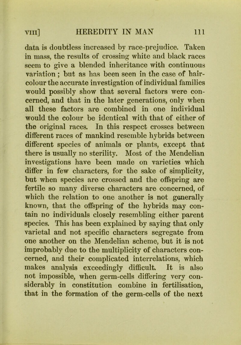 data is doubtless increased by race-prejudice. Taken in mass, the results of crossing white and black races seem to give a blended inheritance with continuous variation ; but as has been seen in the case of hair- colour the accurate investigation of individual families would possibly show that several factors were con- cerned, and that in the later generations, only when all these factors are combined in one individual would the colour be identical with that of either of the original races. In this respect crosses between different races of mankind resemble hybrids between different species of animals or plants, except that there is usually no sterility. Most of the Mendelian investigations have been made on varieties which differ in few characters, for the sake of simplicity, but when species are crossed and the offspring are fertile so many diverse characters are concerned, of which the relation to one another is not generally known, that the offspring of the hybrids may con- tain no individuals closely resembling either parent species. This has been explained by saying that only varietal and not specific characters segregate from one another on the Mendelian scheme, but it is not improbably due to the multiplicity of characters con- cerned, and their complicated interrelations, which makes analysis exceedingly difficult. It is also not impossible, when germ-cells differing very con- siderably in constitution combine in fertilisation, that in the formation of the germ-cells of the next