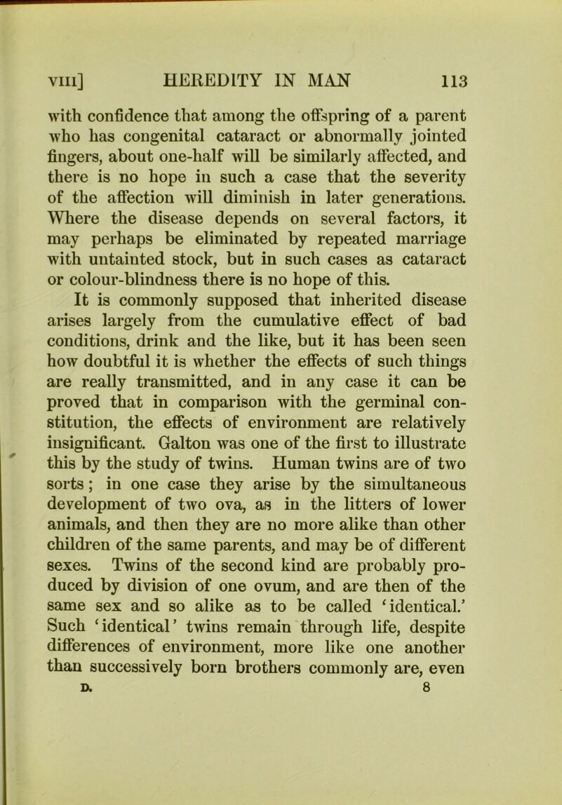 with confidence that among the offspring of a parent who has congenital cataract or abnormally jointed fingers, about one-half will be similarly affected, and there is no hope in such a case that the severity of the afiection will diminish in later generations. Where the disease depends on several factors, it may perhaps be eliminated by repeated marriage with untainted stock, but in such cases as cataract or colour-blindness there is no hope of this. It is commonly supposed that inherited disease arises largely from the cumulative effect of bad conditions, drink and the like, but it has been seen how doubtful it is whether the effects of such things are really transmitted, and in any case it can be proved that in comparison with the germinal con- stitution, the effects of environment are relatively insignificant. Galton was one of the first to illustrate this by the study of twins. Human twins are of two sorts; in one case they arise by the simultaneous development of two ova, as in the litters of lower animals, and then they are no more alike than other children of the same parents, and may be of different sexes. Twins of the second kind are probably pro- duced by division of one ovum, and are then of the same sex and so alike as to be called identical.’ Such ‘identical’ twins remain through life, despite differences of environment, more like one another than successively born brothers commonly are, even D. 8