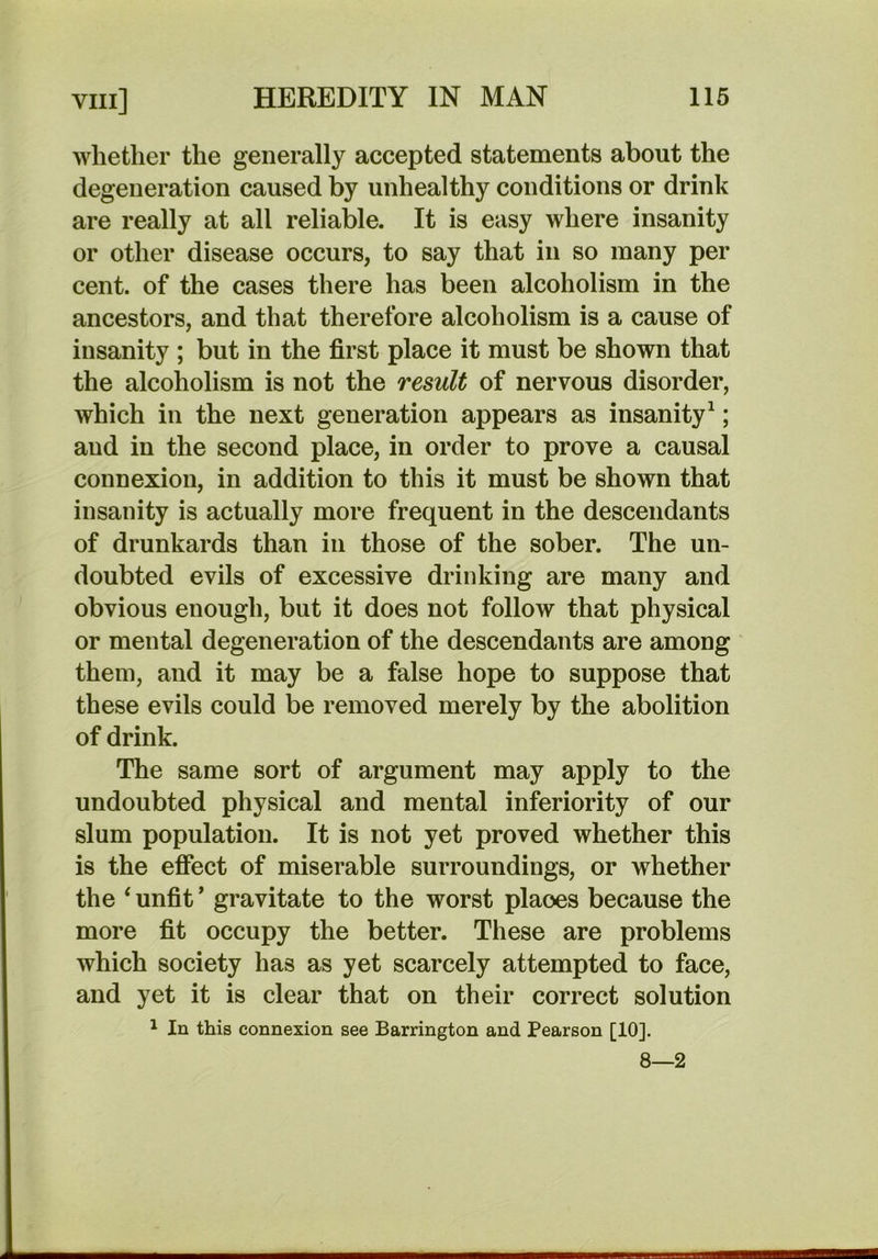 whether the generally accepted statements about the degeneration caused by unhealthy conditions or drink are really at all reliable. It is easy where insanity or other disease occurs, to say that in so many per cent, of the cases there has been alcoholism in the ancestors, and that therefore alcoholism is a cause of insanity ; but in the first place it must be shown that the alcoholism is not the result of nervous disorder, which in the next generation appears as insanity^; and in the second place, in order to prove a causal connexion, in addition to this it must be shown that insanity is actually more frequent in the descendants of drunkards than in those of the sober. The un- doubted evils of excessive drinking are many and obvious enough, but it does not follow that physical or mental degeneration of the descendants are among them, and it may be a false hope to suppose that these evils could be removed merely by the abolition of drink. The same sort of argument may apply to the undoubted physical and mental inferiority of our slum population. It is not yet proved whether this is the effect of miserable surroundings, or whether the unfit ’ gravitate to the worst places because the more fit occupy the better. These are problems which society has as yet scarcely attempted to face, and yet it is clear that on their correct solution ^ In this connexion see Barrington and Pearson [10]. 8—2