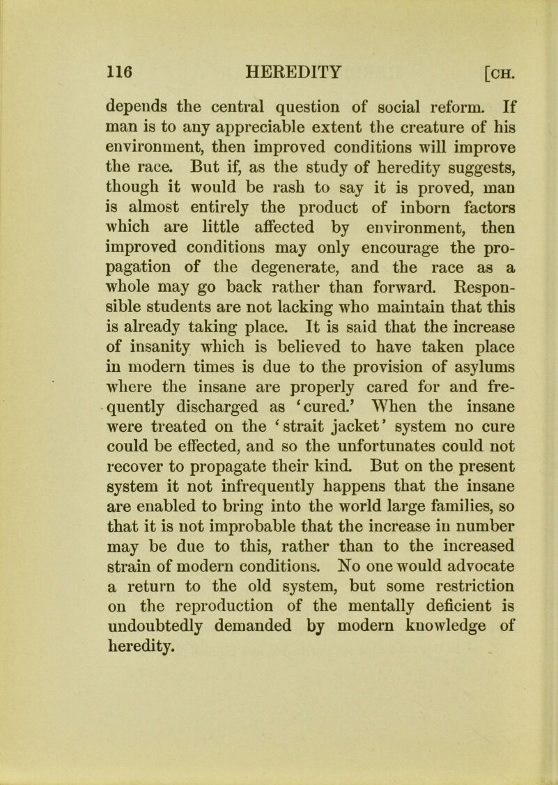depends the central question of social reform. If man is to any appreciable extent the creature of his environment, then improved conditions will improve the race. But if, as the study of heredity suggests, though it would be rash to say it is proved, man is almost entirely the product of inborn factors which are little affected by environment, then improved conditions may only encourage the pro- pagation of the degenerate, and the race as a whole may go back rather than forward. Respon- sible students are not lacking who maintain that this is already taking place. It is said that the increase of insanity which is believed to have taken place in modern times is due to the provision of asylums where the insane are properly cared for and fre- quently discharged as ‘cured.’ When the insane were treated on the ‘ strait jacket * system no cure could be effected, and so the unfortunates could not recover to propagate their kind. But on the present system it not infrequently happens that the insane are enabled to bring into the world large families, so that it is not improbable that the increase in number may be due to this, rather than to the increased strain of modern conditions. No one would advocate a return to the old system, but some restriction on the reproduction of the mentally deficient is undoubtedly demanded by modern knowledge of heredity.