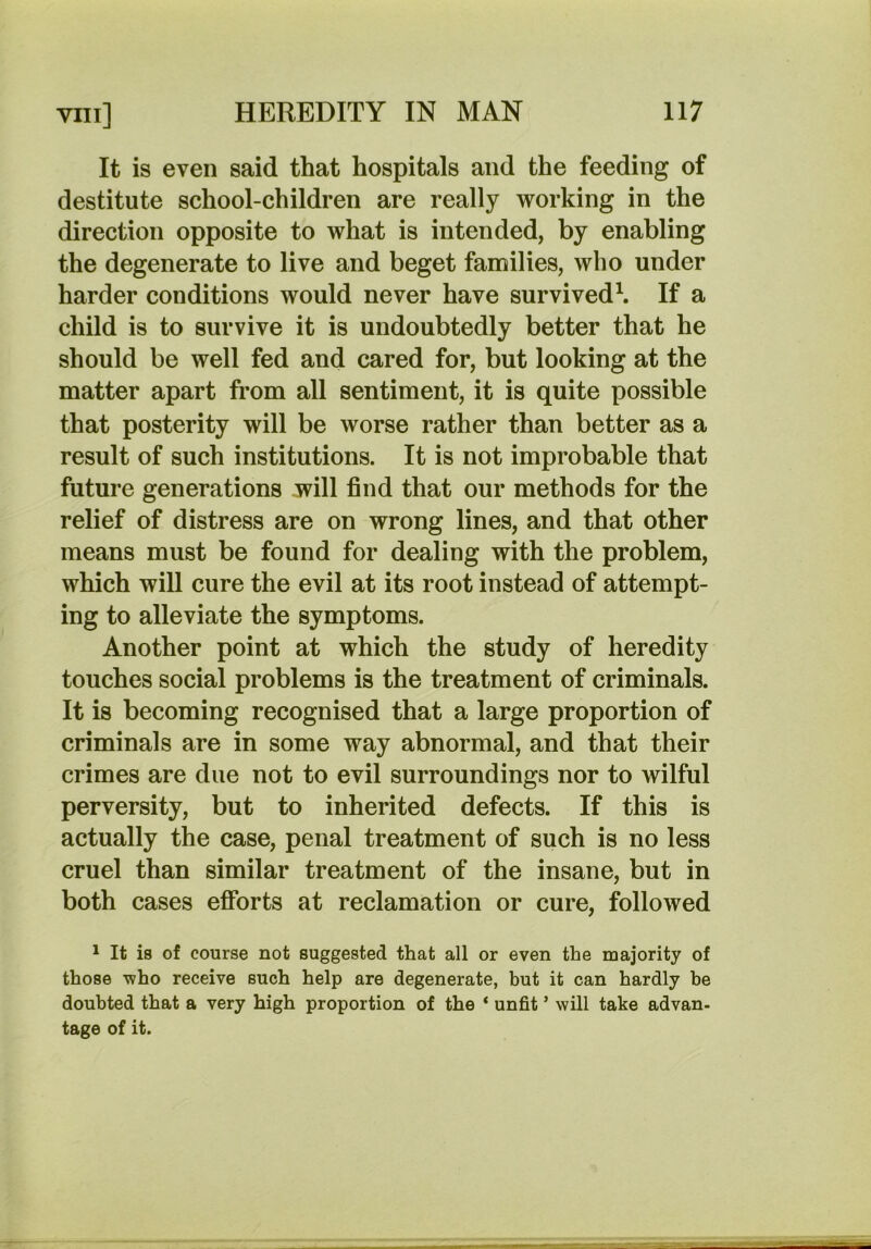 It is even said that hospitals and the feeding of destitute school-children are really working in the direction opposite to what is intended, by enabling the degenerate to live and beget families, who under harder conditions would never have survived^ If a child is to survive it is undoubtedly better that he should be well fed and cared for, but looking at the matter apart from all sentiment, it is quite possible that posterity will be worse rather than better as a result of such institutions. It is not improbable that future generations will find that our methods for the relief of distress are on wrong lines, and that other means must be found for dealing with the problem, which will cure the evil at its root instead of attempt- ing to alleviate the symptoms. Another point at which the study of heredity touches social problems is the treatment of criminals. It is becoming recognised that a large proportion of criminals are in some way abnormal, and that their crimes are due not to evil surroundings nor to wilful perversity, but to inherited defects. If this is actually the case, penal treatment of such is no less cruel than similar treatment of the insane, but in both cases efforts at reclamation or cure, followed ^ It is of course not suggested that all or even the majority of those who receive such help are degenerate, but it can hardly be doubted that a very high proportion of the ‘ unfit ’ will take advan- tage of it.