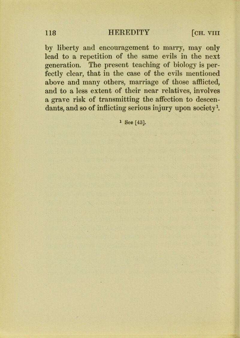 by liberty and encouragement to marry, may only lead to a repetition of the same evils in the next generation. The present teaching of biology is per- fectly clear, that in the case of the evils mentioned above and many others, marriage of those afflicted, and to a less extent of their near relatives, involves a grave risk of transmitting the affection to descen- dants, and so of inflicting serious injury upon society \ 1 See [43].
