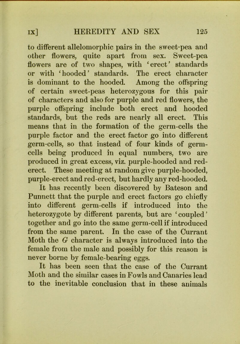to different allelomorphic pairs in the sweet-pea and other flowers, quite apart from sex. Sweet-pea flowers are of two shapes, with ^erect’ standards or with ‘hooded’ standards. The erect character is dominant to the hooded. Among the offspring of certain sweet-peas heterozygous for this pair of characters and also for purple and red flowers, the purple offspring include both erect and hooded standards, but the reds are nearly all erect. This means that in the formation of the germ-cells the purple factor and the erect factor go into different germ-cells, so that instead of four kinds of germ- cells being produced in equal numbers, two are produced in great excess, viz. purple-hooded and red- erect. These meeting at random give purple-hooded, purple-erect and red-erect, but hardly any red-hooded. It has recently been discovered by Bateson and Punnett that the purple and erect factors go chiefly into different germ-cells if introduced into the heterozygote by different parents, but are ‘ coupled ’ together and go into the same germ-cell if introduced from the same parent. In the case of the Currant Moth the G character is always introduced into the female from the male and possibly for this reason is never borne by female-bearing eggs. It has been seen that the case of the Currant Moth and the similar cases in Fowls and Canaries lead to the inevitable conclusion that in these animals