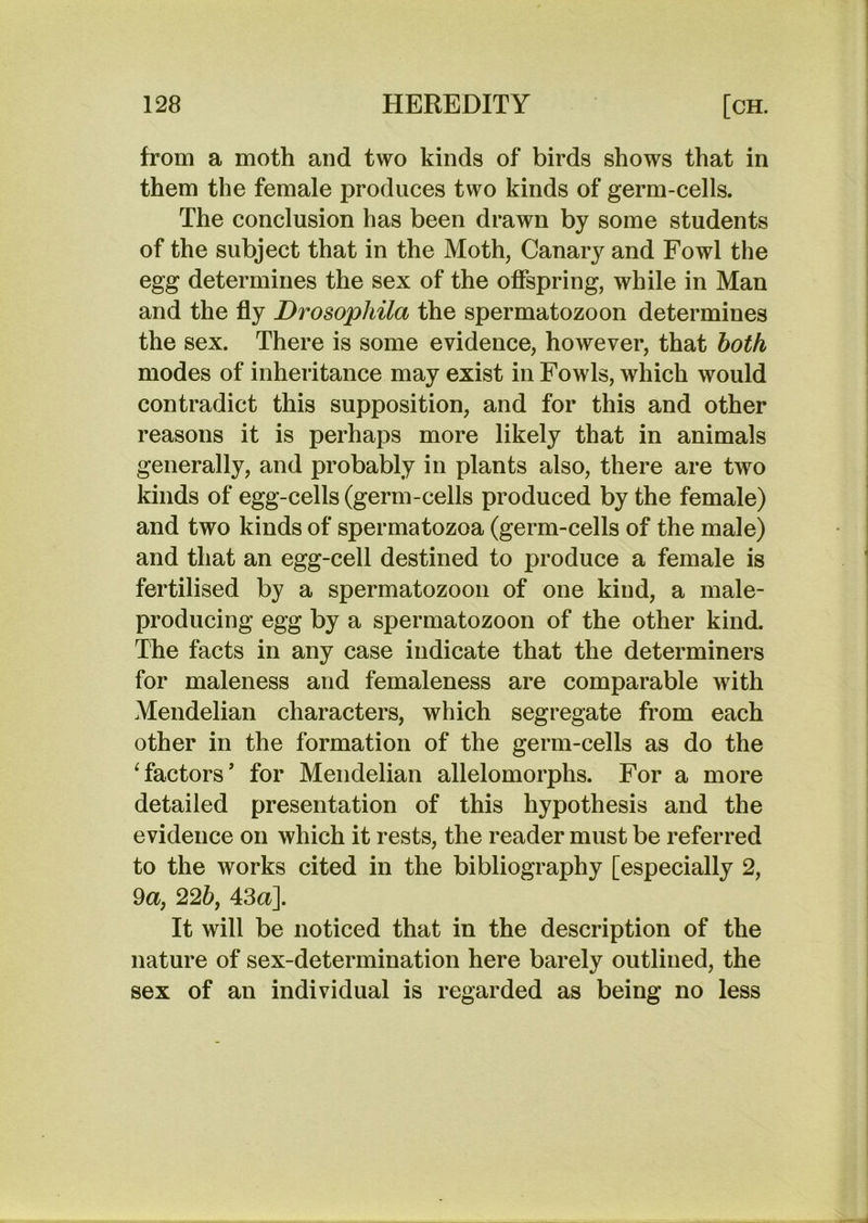 from a moth and two kinds of birds shows that in them the female produces two kinds of germ-cells. The conclusion has been drawn by some students of the subject that in the Moth, Canary and Fowl the egg determines the sex of the offspring, while in Man and the fly Drosophila the spermatozoon determines the sex. There is some evidence, however, that both modes of inheritance may exist in Fowls, which would contradict this supposition, and for this and other reasons it is perhaps more likely that in animals generally, and probably in plants also, there are two kinds of egg-cells (germ-cells produced by the female) and two kinds of spermatozoa (germ-cells of the male) and that an egg-cell destined to produce a female is fertilised by a spermatozoon of one kind, a male- producing egg by a spermatozoon of the other kind. The facts in any case indicate that the determiners for maleness and femaleness are comparable with Mendelian characters, which segregate from each other in the formation of the germ-cells as do the ^factors* for Mendelian allelomorphs. For a more detailed presentation of this hypothesis and the evidence on which it rests, the reader must be referred to the works cited in the bibliography [especially 2, 9a, 225, 43a]. It will be noticed that in the description of the nature of sex-determination here barely outlined, the sex of an individual is regarded as being no less