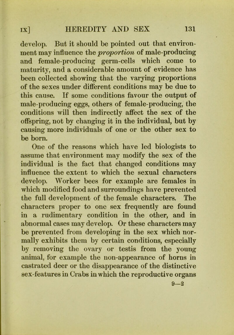 develop. But it should be pointed out that environ- ment may influence the proportion of male-producing and female-producing germ-cells which come to maturity, and a considerable amount of evidence has been collected showing that the varying proportions of the sexes under different conditions may be due to this cause. If some conditions favour the output of male-producing eggs, others of female-producing, the conditions will then indirectly afiect the sex of the ofispring, not by changing it in the individual, but by causing more individuals of one or the other sex to be born. One of the reasons which have led biologists to assume that environment may modify the sex of the individual is the fact that changed conditions may influence the extent to which the sexual characters develop. Worker bees for example are females in which modified food and surroundings have prevented the full development of the female characters. The characters proper to one sex frequently are found in a rudimentary condition in the other, and in abnormal cases may develop. Or these characters may be prevented from developing in the sex which nor- mally exhibits them by certain conditions, especially by removing the ovary or testis from the young animal, for example the non-appearance of horns in castrated deer or the disappearance of the distinctive sex-features in Crabs in which the reproductive organs 9—2