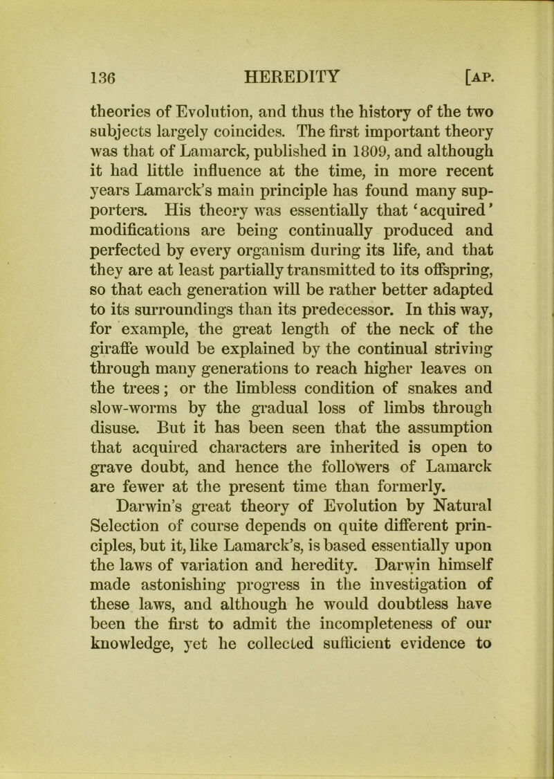 theories of Evolution, and thus the history of the two subjects largely coincides. The first important theory was that of Lamarck, published in 1809, and although it had little influence at the time, in more recent years Lamarck’s main principle has found many sup- porters. His theory was essentially that ‘ acquired * modifications are being continually produced and perfected by every organism during its life, and that they are at least partially transmitted to its oflspring, so that each generation will be rather better adapted to its surroundings than its predecessor. In this way, for example, the gTeat length of the neck of the girafie would be explained by the continual striving through many generations to reach higher leaves on the trees; or the limbless condition of snakes and slow-worms by the gradual loss of limbs through disuse. But it has been seen that the assumption that acquired characters are inherited is open to grave doubt, and hence the followers of Lamarck are fewer at the present time than formerly. Darwin’s great theory of Evolution by Natural Selection of course depends on quite different prin- ciples, but it, like Lamarck’s, is based essentially upon the laws of variation and heredity. Darwin himself made astonishing progress in the investigation of these ^ laws, and although he would doubtless have been the first to admit the incompleteness of our knowledge, yet he collected sutticient evidence to