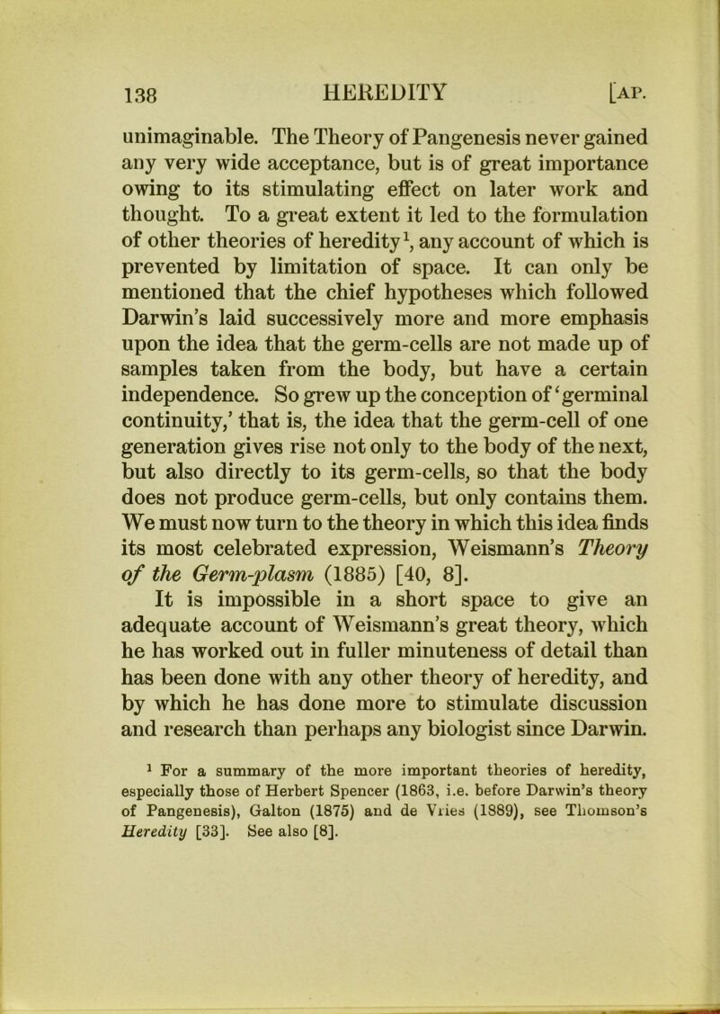 unimaginable. The Theory of Pangenesis never gained any very wide acceptance, but is of great importance owing to its stimulating effect on later work and thought. To a great extent it led to the formulation of other theories of heredity^, any account of which is prevented by limitation of space. It can only be mentioned that the chief hypotheses which followed Darwin’s laid successively more and more emphasis upon the idea that the germ-cells are not made up of samples taken from the body, but have a certain independence. So grew up the conception of ‘ germinal continuity,’ that is, the idea that the germ-cell of one generation gives rise not only to the body of the next, but also directly to its germ-cells, so that the body does not produce germ-cells, but only contains them. We must now turn to the theory in which this idea finds its most celebrated expression, Weismann’s Theory of the Germ-plasm (1885) [40, 8]. It is impossible in a short space to give an adequate account of Weismann’s great theory, Avhich he has worked out in fuller minuteness of detail than has been done with any other theory of heredity, and by which he has done more to stimulate discussion and research than perhaps any biologist since Darwin. ^ For a summary of the more important theories of heredity, especially those of Herbert Spencer (1863, i.e. before Darwin’s theory of Pangenesis), Galton (1875) and de Vries (1889), see Thomson’s Heredity [33]. See also [8].