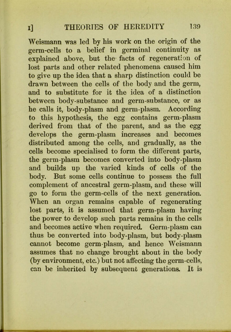 Weismaim was led by his work on the origin of the germ-cells to a belief in germinal continuity as explained above, but the facts of regeneration of lost parts and other related phenomena caused him to give up the idea that a sharp distinction could be drawn between the cells of the body and the germ, and to substitute for it the idea of a distinction between body-substance and germ-substance, or as he calls it, body-plasm and germ-plasm. According to this hypothesis, the egg contains germ-plasm derived from that of the parent, and as the egg develops the germ-plasm increases and becomes distributed among the cells, and gradually, as the cells become specialised to form the different parts, the germ-plasm becomes converted into body-plasm and builds up the varied kinds of cells of the body. But some cells continue to possess the full complement of ancestral germ-plasm, and these will go to form the germ-cells of the next generation. When an organ remains capable of regenerating lost parts, it is assumed that germ-plasm having the power to develop such parts remains in the cells and becomes active when required. Germ-plasm can thus be converted into body-plasm, but body-plasm cannot become germ-plasm, and hence Weismann assumes that no change brought about in the body (by environment, etc.) but not affecting the germ-cells, can be inherited by subsequent generations. It is