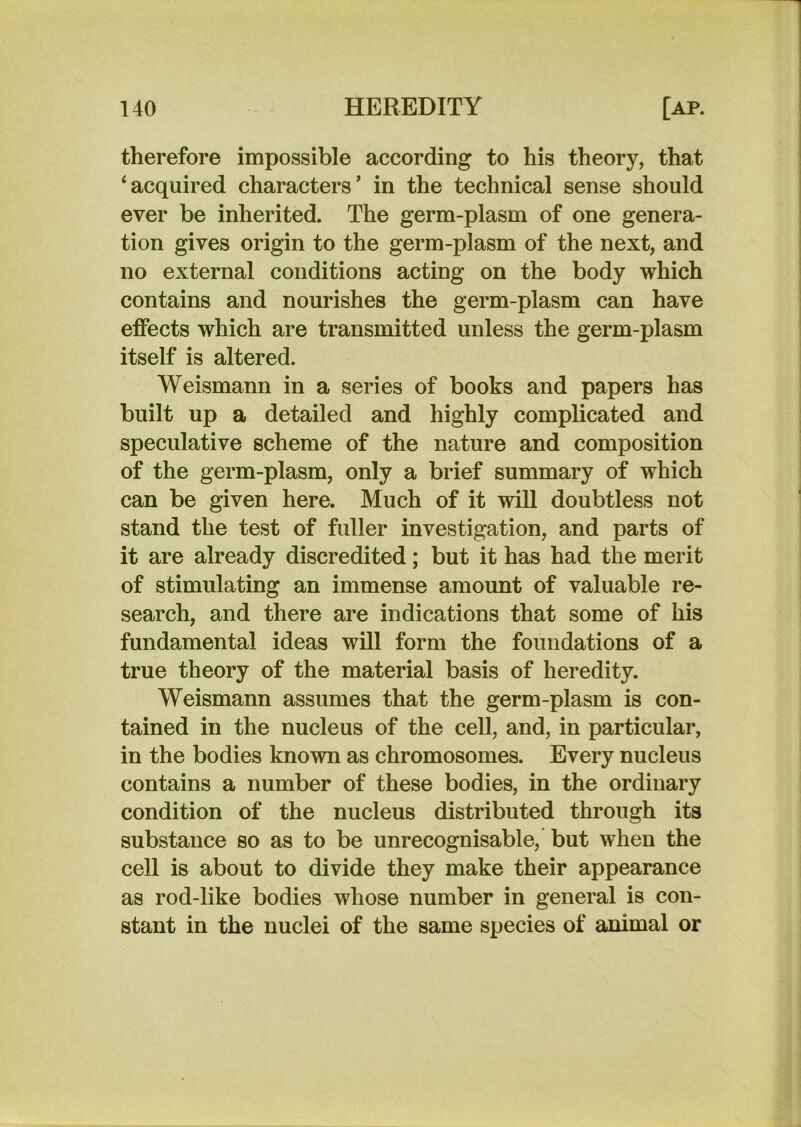 therefore impossible according to his theory, that ‘acquired characters’ in the technical sense should ever be inherited. The germ-plasm of one genera- tion gives origin to the germ-plasm of the next, and no external conditions acting on the body which contains and nourishes the germ-plasm can have effects which are transmitted unless the germ-plasm itself is altered. Weismann in a series of books and papers has built up a detailed and highly complicated and speculative scheme of the nature and composition of the germ-plasm, only a brief summary of which can be given here. Much of it will doubtless not stand the test of fuller investigation, and parts of it are already discredited; but it has had the merit of stimulating an immense amount of valuable re- search, and there are indications that some of his fundamental ideas will form the foundations of a true theory of the material basis of heredity. Weismann assumes that the germ-plasm is con- tained in the nucleus of the cell, and, in particular, in the bodies known as chromosomes. Every nucleus contains a number of these bodies, in the ordinary condition of the nucleus distributed through its substance so as to be unrecognisable, but when the cell is about to divide they make their appearance as rod-like bodies whose number in general is con- stant in the nuclei of the same species of animal or