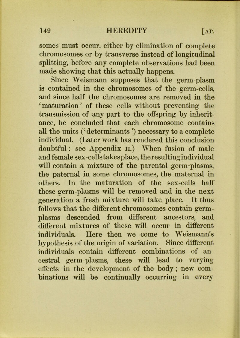 somes must occur, either by elimination of complete chromosomes or by transverse instead of longitudinal splitting, before any complete observations had been made showing that this actually happens. Since Weismann supposes that the germ-plasm is contained in the chromosomes of the germ-cells, and since half the chromosomes are removed in the ^maturation’ of these cells without preventing the transmission of any part to the offspring by inherit- ance, he concluded that each chromosome contains all the units (‘ determinants ’) necessary to a complete individual. (Later work has rendered this conclusion doubtful: see Appendix ii.) When fusion of male and female sex-cells takes place, the resulting individual will contain a mixture of the parental germ-plasms, the paternal in some chromosomes, the maternal in others. In the maturation of the sex-cells half these germ-plasms will be removed and in the next generation a fresh mixture will take place. It thus follows that the different chromosomes contain germ- plasms descended from different ancestors, and different mixtures of these will occur in different individuals. Here then we come to Weismann’s hypothesis of the origin of variation. Since different individuals contain different combinations of an- cestral germ-plasms, these will lead to varying effects in the development of the body; new com- binations will be continually occurring in every