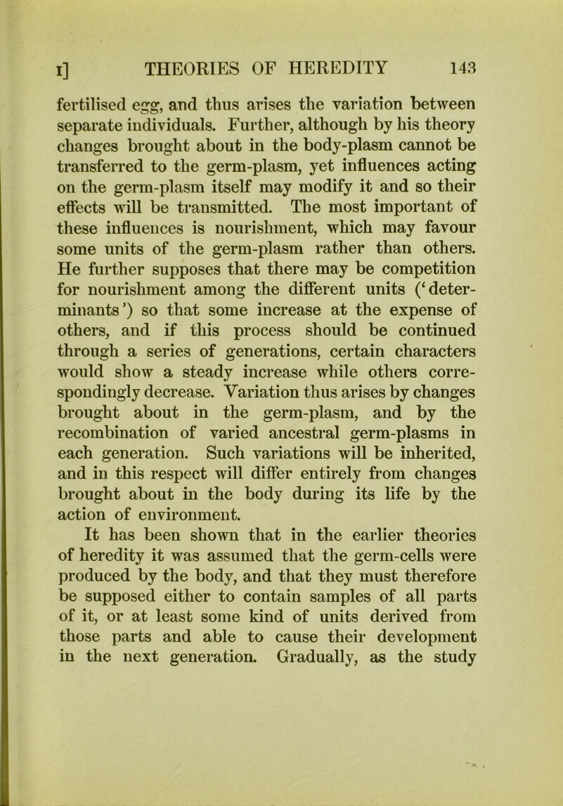 fertilised egg, and thus arises the variation between separate individuals. Further, although by his theory changes brought about in the body-plasm cannot be transferred to the germ-plasm, yet influences acting on the germ-plasm itself may modify it and so their effects will be transmitted. The most important of these influences is nourishment, which may favour some units of the germ-plasm rather than others. He further supposes that there may be competition for nourishment among the different units (‘deter- minants’) so that some increase at the expense of others, and if this process should be continued through a series of generations, certain characters would show a steady increase while others corre- spondingly decrease. Variation thus arises by changes brought about in the germ-plasm, and by the recombination of varied ancestral germ-plasms in each generation. Such variations wiU be inherited, and in this respect will differ entirely from changes brought about in the body during its life by the action of environment. It has been shown that in the earlier theories of heredity it was assumed that the germ-cells were produced by the body, and that they must therefore be supposed either to contain samples of all parts of it, or at least some kind of units derived from those parts and able to cause their development in the next generation. Gradually, as the study
