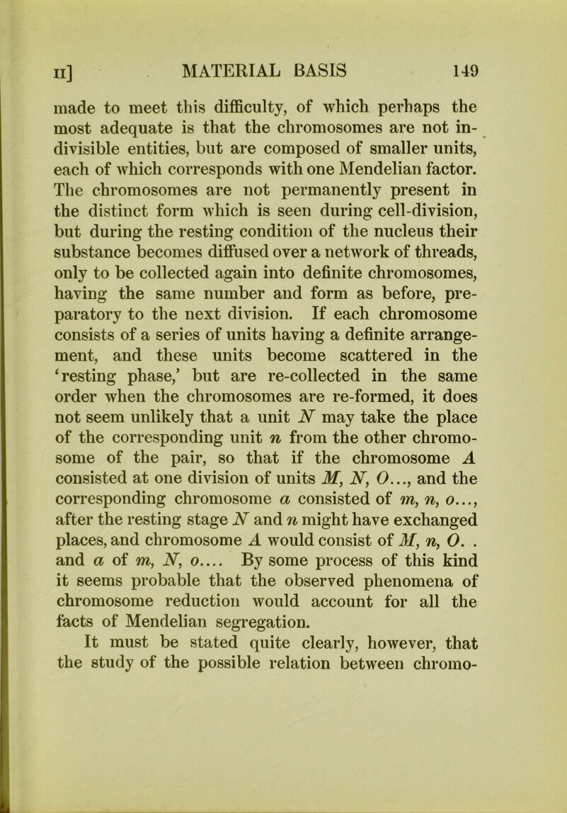 made to meet this difficulty, of which perhaps the most adequate is that the chromosomes are not in- divisible entities, but are composed of smaller units, each of which corresponds with one Mendelian factor. The chromosomes are not permanently present in the distinct form which is seen during cell-division, but during the resting condition of the nucleus their substance becomes diffused over a network of threads, only to be collected again into definite chromosomes, having the same number and form as before, pre- paratory to the next division. If each chromosome consists of a series of units having a definite arrange- ment, and these units become scattered in the ‘resting phase,’ but are re-collected in the same order when the chromosomes are re-formed, it does not seem unlikely that a unit N may take the place of the corresponding unit n from the other chromo- some of the pair, so that if the chromosome A consisted at one division of units M, W, O..., and the corresponding chromosome a consisted of m, n, o..., after the resting stage N and n might have exchanged places, and chromosome A would consist of M, n, 0. . and a (A m, N, o.... By some process of this kind it seems probable that the observed phenomena of chromosome reduction would account for all the facts of Mendelian segregation. It must be stated quite clearly, however, that the study of the possible relation between chromo-