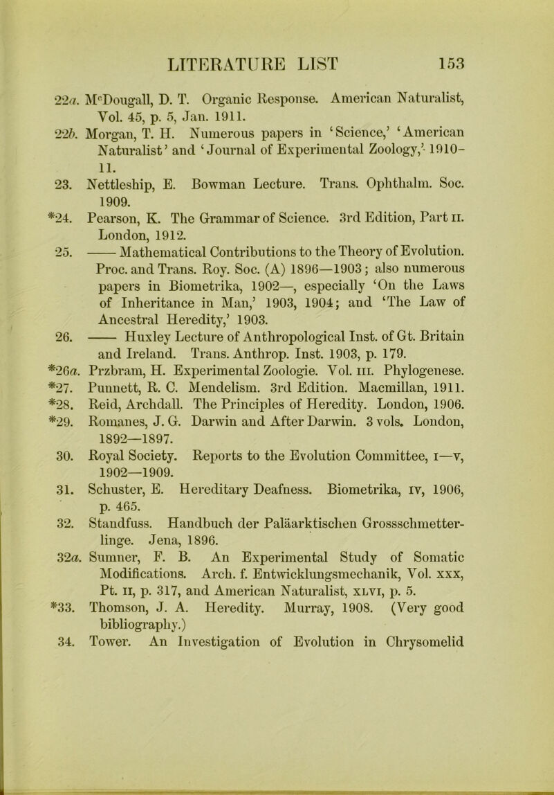 2'2a. J^UDoiigall, D. T. Organic Response. American Naturalist, Vol. 45, p. 5, Jan. 1911. 22b. Morgan, T. H. Numerous papers in ‘Science,’ ‘American Naturalist’ and ‘Journal of Experimental Zoology,’-1910- 11. 23. Nettleship, E. Bowman Lecture. Trans. Ophtlialm. Soc. 1909. *24. Pearson, K. The Grammar of Science. 3rd Edition, Part ii. London, 1912. 25. Mathematical Contributions to the Theory of Evolution. Proc. and Trans. Roy. Soc. (A) 1896—1903; also numerous papers in Biometrika, 1902—, especially ‘On the Laws of Inheritance in Man,’ 1903, 1904; and ‘The Law of Ancestral Heredity,’ 1903. 26. Huxley Lecture of Anthropological Inst, of Gt. Britain and Ireland. Trans. Anthrop. Inst. 1903, p. 179. *26a. Przbram, H. Experimental Zoologie. Vol. in. Phylogenese. *27. Punnett, R. C. Mendelism. 3rd Edition. Macmillan, 1911. *28. Reid, Archdall. The Principles of Heredity. London, 1906. *29. Romanes, J. G. Darwin and After Darwin. 3 vols. London, 1892—1897. 30. Royal Society. Reports to the Evolution Committee, i—v, 1902—1909. 31. Schuster, E. Hereditary Deafness. Biometrika, iv, 1906, p. 465. 32. Standfuss. Handbuch der Palaarktischen Grossschmetter- linge. Jena, 1896. ^2a. Sumner, F. B. An Experimental Study of Somatic Modifications. Arch. f. Entwcklungsmechanik, Vol. xxx, Pt. II, p. 317, and American Naturalist, xlvi, p. 5. *33. Thomson, J. A. Heredity. Murray, 1908. (Very good bibliography.) 34. Tower. An Investigation of Evolution in Chrysomelid