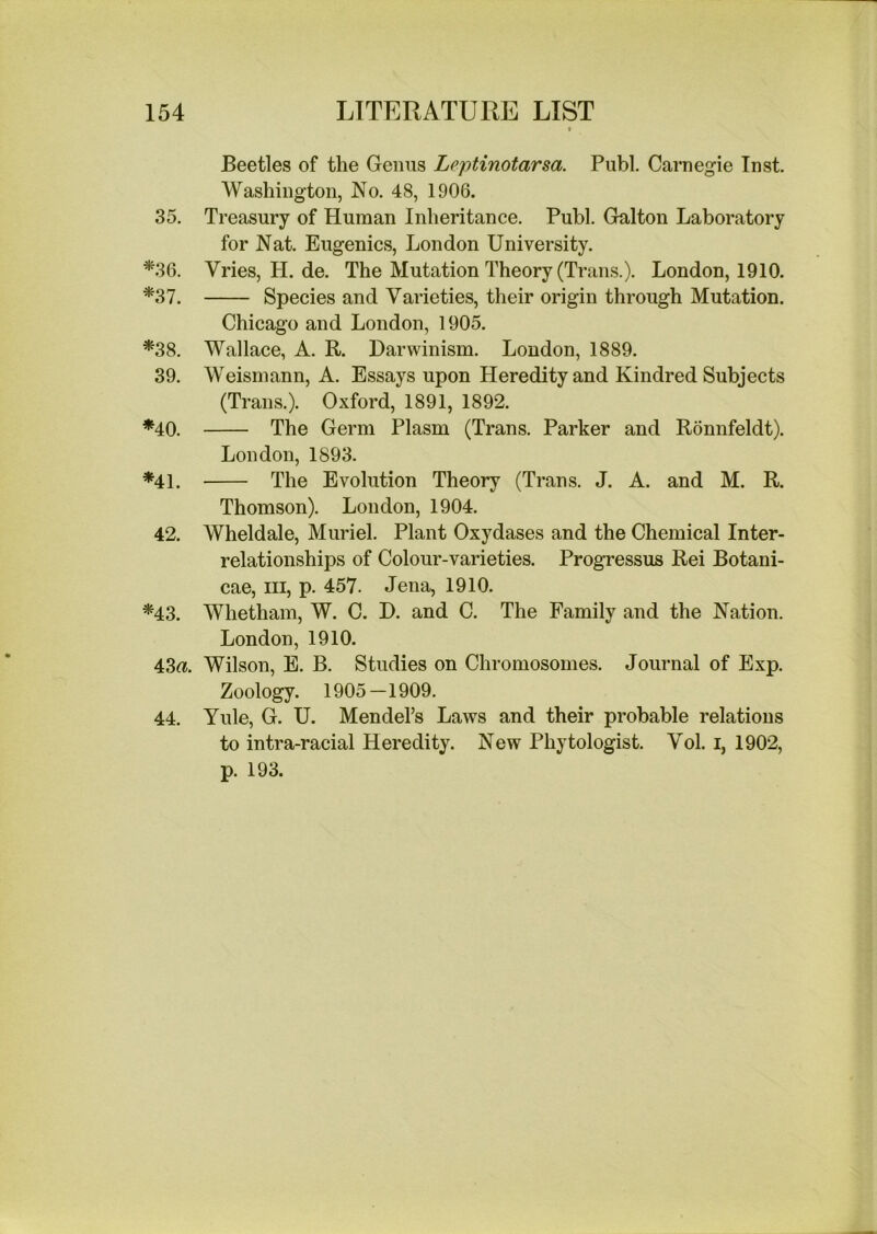 Beetles of the Genus Leptinotarsa. Publ. Carnegie Inst. Washington, No. 48, 1906. 35. Treasury of Human Inheritance. Publ. Galton Laboratory for Nat. Eugenics, London University. ^36. Vries, H. de. The Mutation Theory (Trans.). London, 1910. *37. Species and Varieties, their origin through Mutation. Chicago and London, 1905. *38. Wallace, A. R. Darwinism. London, 1889. 39. Weismann, A. Essays upon Heredity and Kindred Subjects (Trans.). Oxford, 1891, 1892. *40. The Germ Plasm (Trans. Parker and Ronnfeldt). London, 1893. *41. The Evolution Theory (Trans. J. A. and M. R. Thomson). London, 1904. 42. Wheldale, Muriel. Plant Oxydases and the Chemical Inter- relationships of Colour-varieties. Progressus Rei Botani- cae. III, p. 457. Jena, 1910. *43. Whetham, W. C. D. and C. The Family and the Nation. London, 1910. 43«. Wilson, E. B. Studies on Chromosomes. Journal of Exp. Zoology. 1905—1909. 44. Yule, G. U. Mendel’s Laws and their probable relations to intra-racial Heredity. New Phytologist. Vol. i, 1902, p. 193.