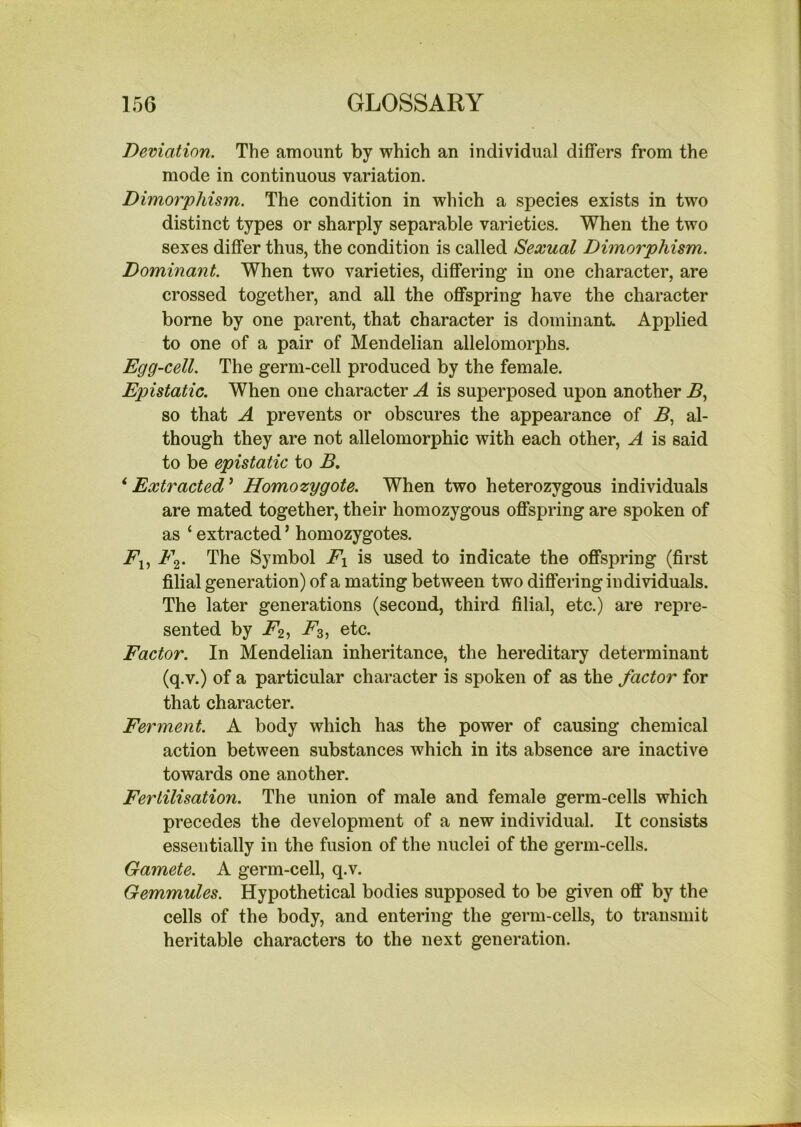 Deviation. The amount by which an individual differs from the mode in continuous variation. Dimorphism. The condition in which a species exists in two distinct types or sharply separable varieties. When the two sexes differ thus, the condition is called Sexual Dimorphism. Dominant. When two varieties, differing in one character, are crossed together, and all the offspring have the character borne by one parent, that character is dominant Applied to one of a pair of Mendelian allelomorphs. Egg-cell. The germ-cell produced by the female. Epistatic. When one character A is superposed upon another .6, so that A prevents or obscures the appearance of .5, al- though they are not allelomorphic with each other, A is said to be epistatic to B. ‘ Extracted ’ Homozygote. When two heterozygous individuals are mated together, their homozygous offspring are spoken of as ‘ extracted ’ homozygotes. jPj, a 2* The Symbol Ex is used to indicate the offspring (first filial generation) of a mating between two differing individuals. The later generations (second, third filial, etc.) are repre- sented by jP2j ^3) etc. Factor. In Mendelian inheritance, the hereditary determinant (q.v.) of a particular character is spoken of as the factor for that character. Ferment. A body which has the power of causing chemical action between substances which in its absence are inactive towards one another. Fertilisation. The union of male and female germ-cells which precedes the development of a new individual. It consists essentially in the fusion of the nuclei of the germ-cells. Gamete. A germ-cell, q.v. Gemmules. Hypothetical bodies supposed to be given off by the cells of the body, and entering the germ-cells, to transmit heritable characters to the next generation.