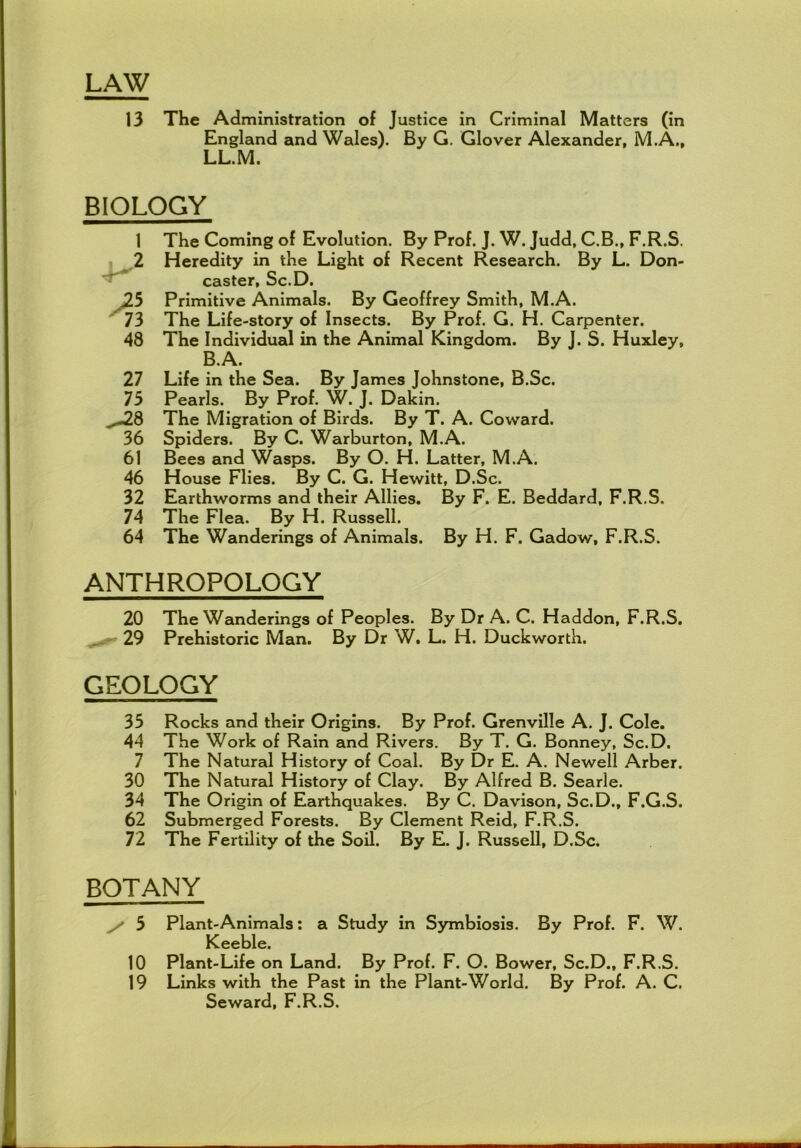LAW 13 The Administration of Justice in Criminal Matters (in England and Wales). By G, Glover Alexander, M.A., LL.M. BIOLOGY 1 The Coming of Evolution. By Prof. J. W. Judd, C.B., F.R.S. ! ,2 Heredity in the Light of Recent Research. By L. Don- caster, Sc.D. Jib Primitive Animals. By Geoffrey Smith, M.A. ' 73 The Life-story of Insects. By Prof. G. H. Carpenter. 48 The Individual in the Animal Kingdom. By J. S. Huxley, B.A. 27 Life in the Sea. By James Johnstone, B.Sc. 75 Pearls. By Prof. W. J. Dakin. ,,.-28 The Migration of Birds. By T. A. Coward. 36 Spiders. By C. Warburton, M.A. 61 Bees and Wasps. By O. H. Latter, M.A. 46 House Flies. By C. G. Hewitt, D.Sc. 32 Earthworms and their Allies. By F. E. Beddard, F.R.S. 74 The Flea. By H, Russell. 64 The Wanderings of Animals. By H. F. Gadow, F.R.S. ANTHROPOLOGY 20 The Wanderings of Peoples. By Dr A. C. Haddon, F.R.S. 29 Prehistoric Man. By Dr W. L. H. Duckworth. GEOLOGY 35 Rocks and their Origins. By Prof. Grenville A. J. Cole. 44 The Work of Rain and Rivers. By T. G. Bonney, Sc.D. 7 The Natural History of Coal. By Dr E. A. Newell Arber. 30 The Natural History of Clay. By Alfred B. Searle. 34 The Origin of Earthquakes. By C. Davison, Sc.D., F.G.S. 62 Submerged Forests. By Clement Reid, F.R.S. 72 The Fertility of the Soil. By E. J. Russell, D.Sc. BOTANY ^ 5 Plant-Animals; a Study in Symbiosis. By Prof. F. W. Keeble. 10 Plant-Life on Land. By Prof. F. O. Bower, Sc.D., F.R.S. 19 Links with the Past in the Plant-World. By Prof. A. C. Seward, F.R.S.