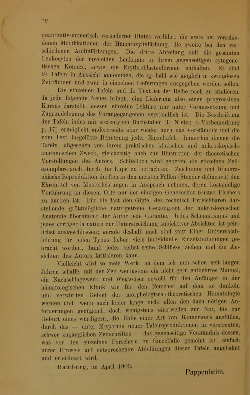 quantitativ-numerisch veränderten Blutes vorführt, die erste bei verschie- denen Modifikationen der Hämatoxylinfärbung, die zweite bei den ver- schiedenen Anilinfärbungen. Die dritte Abteilung soll die gesamten Leukocyten der myeloiden Leukämie in ihrem gegenseitigen cytogene- tischen Konnex, sowie die Erythroblastenformen enthalten. Es sind 24 lafeln in Aussicht genommen, die bald wie möglich in zwanglosen Zeiträumen und zwar in einzelnen Lieferungen ausgegeben werden sollen. Die einzelnen Tafeln und ihr Text ist der Reihe nach zu studieren, da jede folgende Neues bringt, eine Lieferung also einen progressiven Kursus darstellt, dessen einzelne Lektüre nur unter Voraussetzung und Zugrundelegung des Vorangegangenen verständlich ist. Die Beschriftung der Tafeln indes mit stereotypen Buchstaben (L, N etc.) [s. Vorbemerkung p. 17] ermöglicht andererseits aber wieder auch das Verständnis und die vom Text losgelöste Benutzung jeder Einzeltafel. Immerhin dienen die Tafeln, abgesehen von ihrem praktischen klinischen und mikroskopisch- anatomischen Zweck, gleichzeitig auch zur Illustration der theoretischen Vorstellungen des Autors. Schließlich wird gebeten, die einzelnen Zell- exemplare auch durch die Lupe zu betrachten. Zeichnung und lithogra- phische Reproduktion dürften in den meisten Fällen (Stender delineavit) den Ehrentitel von Musterleistungen in Anspruch nehmen, deren kostspielige Vorführung an diesem Orte nur der einzigen Generosität Gustav Fischers zu danken ist. Für die fast den Gipfel des technisch Erreichbaren dar- stellende größtmögliche naturgetreue Genauigkeit der mikroskopischen Anatomie übernimmt der Autor jede Garantie. Jedes Schematismus und jedes corriger la nature zur Unterstreichung subjektiver Absichten ist pein- lichst ausgeschlossen; gerade deshalb auch sind statt Einer Universalab- bildung für jeden Typus lieber viele individuelle Einzelabbildungen ge- bracht worden, damit jeder selbst seine Schlüsse ziehen und die An- sichten des Autors kritisieren kann. Vielleicht wird so mein Werk, an dem ich nun schon seit langen Jahren schaffe, mit der Zeit wenigstens ein nicht gern entbehrtes Manual, ein Nachschlagewerk und Wegweiser sowohl für den Anfänger in der hämatologischen Klinik wie für den Forscher auf dem so dunkeln und verwirrten Gebiet der morphologisch - theoretischen Hämatologie werden und, wenn auch leider lange nicht allen den dazu nötigen An- forderungen genügend, doch wenigstens einstweilen zur Not, bis zui Geburt eines würdigem, die Rolle einer Art von Bannerwerk ausfüllen, durch das — unter Ersparnis neuer lafelreproduktionen in verstreuten, schwer zugänglichen Zeitschriften — das gegenseitige Verständnis dessen, was von den einzelnen Forschern im Einzelfalle gemeint ist, einfach unter Hinweis auf entsprechende Abbildungen dieser Tafeln angebahnt und erleichtert wird. Hamburg, im April 1905. Pappenheim.