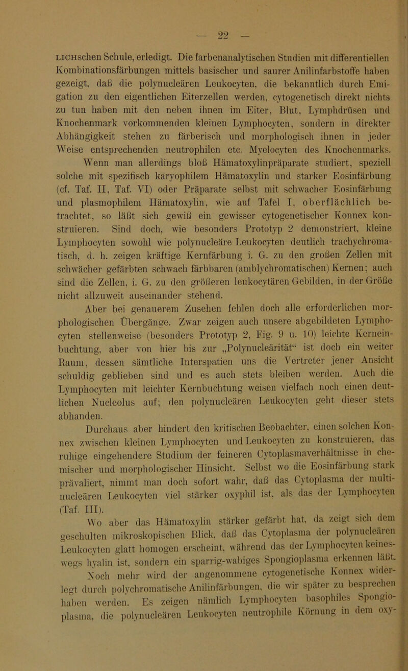 LiCHSchen Schule, erledigt. Die farbenanalytischen Studien mit differentiellen Kombinationsfärbungen mittels basischer und saurer Anilinfarbstoffe haben gezeigt, daß die polynueleären Leukocyten, die bekanntlich durch Emi- gation zu den eigentlichen Eiterzellen werden, cytogenetisch direkt nichts zu tun haben mit den neben ihnen im Eiter, Blut, Lymphdrüsen und Knochenmark vorkommenden kleinen Lymphocyten, sondern in direkter Abhängigkeit stehen zu farberisch und morphologisch ihnen in jeder Weise entsprechenden neutrophilen etc. Myelocyten des Knochenmarks. Wenn man allerdings bloß Hämatoxylinpräparate studiert, speziell solche mit spezifisch karyophilem Hämatoxylin und starker Eosinfärbung (cf. Taf. II, Taf. VI) oder Präparate selbst mit schwacher Eosinfärbung und plasmophilem Hämatoxylin, wie auf Tafel I, oberflächlich be- trachtet, so läßt sich gewiß ein gewisser cytogenetischer Konnex kon- struieren. Sind doch, wie besonders Prototyp 2 demonstriert, kleine Lymphocyten sowohl wie polynucleäre Leukocyten deutlich trachychroma- tisch, d. h. zeigen kräftige Kernfärbung i. G. zu den großen Zellen mit schwächer gefärbten schwach färbbaren (amblychromatischen) Kernen; auch sind die Zellen, i. G. zu den größeren leukocytären Gebilden, in der Größe nicht allzuweit auseinander stehend. Aber bei genauerem Zusehen fehlen doch alle erforderlichen mor- phologischen Übergänge. Zwar zeigen auch unsere abgebildeten Lympho- cyten stellenweise (besonders Prototyp 2, Fig. 9 u. 10) leichte Kernein- buchtung, aber von hier bis zur „Polynucleärität“ ist doch ein weiter Raum, dessen sämtliche Interspatien uns die Vertreter jener Ansicht schuldig geblieben sind und es auch stets bleiben werden. Auch die Lymphocyten mit leichter Kernbuchtung weisen vielfach noch einen deut- lichen Nucleolus auf; den polynueleären Leukocyten geht dieser stets abhanden. Durchaus aber hindert den kritischen Beobachter, einen solchen Kon- nex zwischen kleinen Lymphocyten und Leukocyten zu konstruieren, das ruhige eingehendere Studium der feineren Cytoplasmaverhältnisse in che- mischer und morphologischer Hinsicht. Selbst wo die Eosinfärbung staik prävaliert, nimmt man doch sofort wahr, daß das Cytoplasma dei multi- nucleären Leukocyten viel stärker oxyphil ist. als das der Lymphocy ten (Taf. III). Wo aber das Hämatoxylin stärker gefärbt hat, da zeigt sich dem { geschulten mikroskopischen Blick, daß das Cytoplasma der polynucleäien Leukocyten glatt homogen erscheint, während das der Lymphocyten keines- wegs hyalin ist, sondern ein sparrig-wabiges Spongioplasma erkennen läßt. , Noch mehr wird der angenommene cytogenetische Konnex wider- ; legt durch polychromatische Anilinfärbungen, die wir später zu besprechen i haben werden. Es zeigen nämlich Lymphocyten basophiles Spongio- plasma, die polynueleären Leukocyten neutrophile Körnung in dem oxy- ,