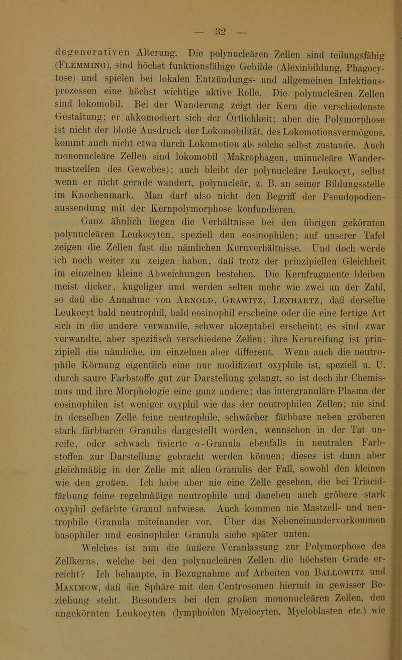 (1 egenerativen Alterung. Die polynucleären Zellen sind teilungsfällig (!' lemming), sind höchst funktionsfähige Gebilde (Alexinbildung, Phagocy- tose) und spielen bei lokalen Entzündungs- und allgemeinen Infektions- prozessen eine höchst wichtige aktive Rolle. Die. polynucleären Zellen sind lokomobil. Bei der Wanderung zeigt der Kern die verschiedenste Gestaltung; er akkomodiert sich der Örtlichkeit; aber die Polymorphose ist nicht der bloße Ausdruck der Lokomobilität, des Lokomotionsvermögens, kommt auch nicht etwa durch Lokomotion als solche selbst zustande. Auch mononucleäre Zellen sind lokomobil (Makrophagen, uninucleäre Wander- mastzellen des Gewebes); auch bleibt der polynucleäre Leukocyt, selbst wenn er nicht gerade wandert, polynucleär, z. B. an seiner Bildungsstelle im Knochenmark. Man darf also nicht den Begriff der Pseudopodien- aussendung mit der Ivernpolymorphose konfundieren. Ganz ähnlich liegen die Verhältnisse bei den übrigen gekörnten polynucleären Leukocyten. speziell den eosinophilen; auf unserer Tafel zeigen die Zellen fast die nämlichen Kernverhältnisse. Und doch werde ich noch weiter zu zeigen haben, daß trotz der prinzipiellen Gleichheit im einzelnen kleine Abweichungen bestehen. Die Kernfragmente bleiben meist dicker, kugeliger und werden selten mehr wie zwei an der Zahl, so daß die Annahme von Arnold, Grawitz, Lenhartz, daß derselbe Leukocyt bald neutrophil, bald eosinophil erscheine oder die eine fertige Art sich in die andere verwandle, schwer akzeptabel erscheint; es sind zwar verwandte, aber spezifisch verschiedene Zellen; ihre Kernreifung ist prin- zipiell die nämliche, im einzelnen aber different. Wenn auch die neutro- phile Körnung eigentlich eine nur modifiziert oxyphile ist, speziell u. U. durch saure Farbstoffe gut zur Darstellung gelangt, so ist doch ihr Chemis- mus und ihre Morphologie eine ganz andere; das intergranuläre Plasma der eosinophilen ist weniger oxyphil wie das der neutrophilen Zellen; nie sind in derselben Zelle feine neutrophile, schwächer färbbare neben gröberen stark färbbaren Granulis dargestellt worden, wennschon in der Tat un- reife, oder schwach fixierte a- Granula ebenfalls in neutralen Farb- stoffen zur Darstellung gebracht werden können; dieses ist dann aber gleichmäßig in der Zelle mit allen Granulis der Fall, sowohl den kleinen wie den großen. Ich habe aber nie eine Zelle gesehen, die bei Triacid- färbung feine regelmäßige neutrophile und daneben auch gröbere stark oxyphil gefärbte Granul aufwiese. Auch kommen nie Mastzell- und neu- trophile Granula miteinander vor. Über das Nebeneinandervorkommen basophiler und eosinophiler Granula siehe später unten. Welches ist nun die äußere Veranlassung zur Polymorphose des j Zellkerns, welche bei den polynucleären Zellen die höchsten Grade er- ! reicht V Ich behaupte, in Bezugnahme auf Arbeiten von Ballowitz und Maximow, daß die Sphäre mit den Centrosomen hiermit in gewisser Be- 1 ziehung steht. Besonders bei den großen mononucleären Zellen, den ungekörnten Leukocyten (lymphoiden Myelocyten. Myeloblasten etc.) wie (