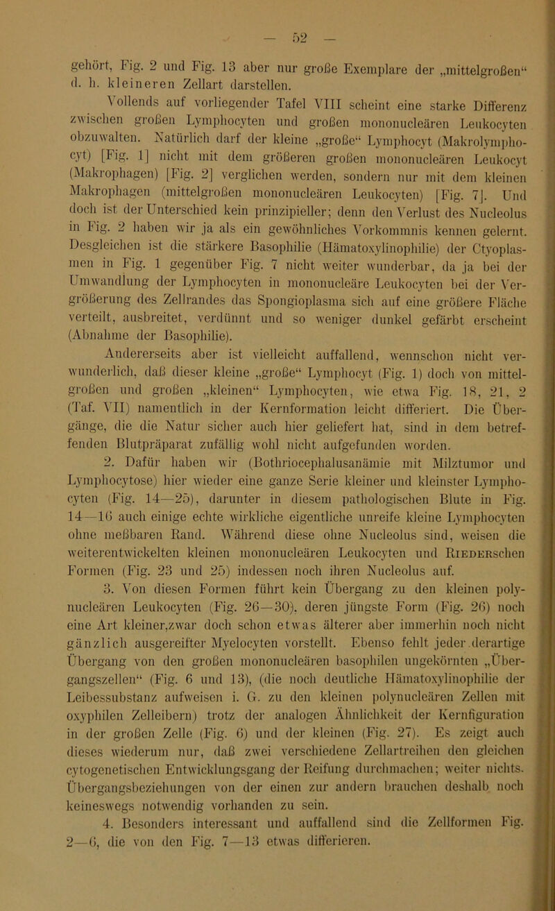 gehölt, Fig. 2 und Fig. 13 aber nur große Exemplare der „mittelgroßen“ d. 1). kleineren Zellart darstellen. \ ollends auf vorliegender Tafel VIII scheint eine starke Differenz zwischen großen Lymphocyten und großen mononucleären Leukocyten obzuwalten. Natürlich darf der kleine „große“ Lymphocyt (Makrolympho- C3'Ü [Fig. 1] nicht mit dem größeren großen mononucleären Leukocyt (Makrophagen) [Fig. 2] verglichen werden, sondern nur mit dem kleinen Makrophagen (mittelgroßen mononucleären Leukocyten) [Fig. 7J. Und doch ist der Unterschied kein prinzipieller; denn den Verlust des Nucleolus in big. 2 haben wir ja als ein gewöhnliches Vorkommnis kennen gelernt. Desgleichen ist die stärkere Basophilie (Hämatoxylinophilie) der Ctyoplas- men in Fig. 1 gegenüber Fig. 7 nicht weiter wunderbar, da ja bei der Umwandlung der Lymphocyten in mononucleäre Leukocyten bei der Ver- größerung des Zellrandes das Spongioplasma sich auf eine größere Fläche verteilt, ausbreitet, verdünnt und so weniger dunkel gefärbt erscheint (Abnahme der Basophilie). Andererseits aber ist vielleicht auffallend, wennschon nicht ver- wunderlich, daß dieser kleine „große“ Lymphocyt (Fig. 1) doch von mittel- großen und großen „kleinen“ Lymphocyten, wie etwa Fig. LS, 21, 2 (Taf. VII) namentlich in der Kernformation leicht differiert. Die Über- gänge, die die Natur sicher auch hier geliefert hat, sind in dem betref- fenden Blutpräparat zufällig wohl nicht aufgefunden worden. 2. Dafür haben wir (Bothriocephalusanämie mit Milztumor und Lymphocytose) hier wieder eine ganze Serie kleiner und kleinster Lympho- cyten (Fig. 14—25), darunter in diesem pathologischen Blute in Fig. 14—16 auch einige echte wirkliche eigentliche unreife kleine Lymphocyten ohne meßbaren Rand. Während diese ohne Nucleolus sind, weisen die weiterentwickelten kleinen mononucleären Leukocyten und RiederscIicu Formen (Fig. 23 und 25) indessen noch ihren Nucleolus auf. 3. Von diesen Formen führt kein Übergang zu den kleinen poly- nucleären Leukocyten (Fig. 26—30). deren jüngste Form (Fig. 26) noch eine Art kleiner,zwar doch schon etwas älterer aber immerhin noch nicht gänzlich ausgereifter Myelocyten vorstellt. Ebenso fehlt jeder derartige Übergang von den großen mononucleären basophilen ungekörnten „Über- gangszellen“ (Fig. 6 und 13), (die noch deutliche Hämatoxylinophilie der Leibessubstanz aufweisen i. G. zu den kleinen polynucleären Zellen mit oxyphilen Zelleibern) trotz der analogen Ähnlichkeit der Kernfiguration in der großen Zelle (Fig. 6) und der kleinen (Fig. 27). Es zeigt auch dieses wiederum nur, daß zwei verschiedene Zellartreihen den gleichen cytogenetischen Entwicklungsgang der Reifung durchmachen; weiter nichts. Übergangsbeziehungen von der einen zur andern brauchen deshalb noch keineswegs notwendig vorhanden zu sein. 4. Besonders interessant und auffallend sind die Zellfonnen Fig. 2—6, die von den Fig. 7—13 etwas differieren.