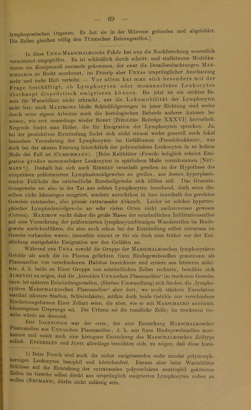 lymphopoetischen Organen. Er hat sie in der Milzvene gefunden und abgebildet. Die Zellen gleichen völlig den TÜRKschen Reizungszellen.] In diese UNNA-MARSCHALKOSche Fehde hat nun die Nachforschung wesentlich vermittelnd eingegriffen. Es ist schließlich durch schritt- und staffelweise Modifika- tionen ein Kompromiß zustande gekommen, der zwar die Detailbeobachtungen Mar- schalkos zu Recht anerkennt, im Prinzip aber Unnas ursprünglicher Anschauung mehr und mehr Halt verleiht. — Vor allem hat man sich besonders mit der Frage beschäftigt, ob Lymphocyten oder mononucleäre Leukocyten überhaupt diapedetisch emigrieren können. Bis jetzt ist ein strikter Be- weis für Warmblüter nicht erbracht, nur die Lokomobilität der Lymphocyten steht fest; auch Maximows bloße Schlußfolgerungen in jener Richtung sind weder durch seine eignen Arbeiten noch die histologischen Befunde anderer Autoren be- wiesen, wie erst neuerdings wieder Bobst [Zieglers Beiträge XXXVI] hervorhob. Nirgends findet man Bilder, die für Emigration der Lymphocyten sprechen. Ja, bei der produktiven Entzündung findet sich nicht einmal weder generell noch lokal besondere Vermehrung der Lymphocyten im Gefäßlumen (Pseudoleukämie), was doch bei der akuten Eiterung hinsichtlich der polynucleären Leukocyten in so hohem Maße der Fall ist (Cürschmann). [Beim Kaltblüter (Frosch) lediglich scheint Emi- gration großer mononucleärer Leukocyten in spärlichem Maße vorzukommen [Neu- mann1)]. Deshalb hat sich auch Ribbert veranlaßt gesehen zu der Hypothese des ubiquitären präformierten Lymphadenoidgewebes zu greifen, aus dessen hyperplasie- rendeu Follikeln das entzündliche Rundzellgewebe sich bilden soll. Das Granula- tionsgewebe sei also in der Tat aus echten Lymphocyten bestehend, doch seien die- selben nicht hämatogen emigriert, sondern autochthon in loco innerhalb des gereizten Gewebes entstanden, also primär extravasaler Abkunft. Leider ist solches hypertro- phisches Lymphadenoidgewebe an sehr vielen Orten nicht nachzuweisen gewesen (Cornea). Maximow sucht daher die große Masse der entzündlichen Infiltrationszellen auf eine Vermehrung der präformierten lymphocytenförmigen Wanderzellen im Binde- gewebe zurückzuführen, die also auch schon bei der Entzündung selbst extravasa im Gewebe vorhanden waren; immerhin nimmt er für sie doch eine früher vor der Ent- zündung stattgehabte Emigration aus den Gefäßen an. Während nun Unna sowohl die Gruppe der MARSCHALKOschen lymphocytären Gebilde als auch die im Plasma gefärbten fixen Bindegewebszellen gemeinsam als Plasmazellen von verschiedenem Habitus bezeichnete und erstere aus letzteren ablei- tete, d. h. beide zu Einer Gruppe von entzündlichen Zellen rechnete, bemühte sich Almkvtst zu zeigen, daß die „histoiden UNNAschen Plasmazellen“ im trockenen Gewebe, bezw. bei späteren Entzündungsstadien, (fibröser Umwandlung) sich fänden, die ,,lympho- cytären MARSCHALKOschen Plasmazellen“ aber dort, wo noch stärkere Exsudation statthat (akutere Stadien, Schleimhäute), mithin doch beide Gebilde nur verschiedene Erscheinungsformen Einer Zellart seien, die aber, wie er mit Marschalko annimmt, hämatogenen Ursprungs sei. Die Urform sei die rundliche Zelle; im trockenen Ge- webe würde sie desmoid. Erst Ioannovics war der erste, der. eine Entstehung MARSCHALKOscher Plasmazellen aus UNNAschen Plasmazellen, d. h. aus fixen Bindegewebszellen aner- kannte und somit auch eine histogene Entstehung des MARSCHALKOschen Zelltyps zuließ. Enderelen und Justi allerdings bemühten sich, zu zeigen, daß diese histo- 1) Beim Frosch sind auch die sicher emigrierenden mehr minder polymorph- kernigen Leukocyten basophil und körnchenfrei. Daraus aber beim Warmblüter c Hisse auf die Entstehung der extravasalen polynucleären neutrophil gekörnten eilen im Gewebe selbst direkt aus ursprünglich emigrierten Lymphocyten ziehen zu wollen (Neumann), dürfte nicht zulässig sein.