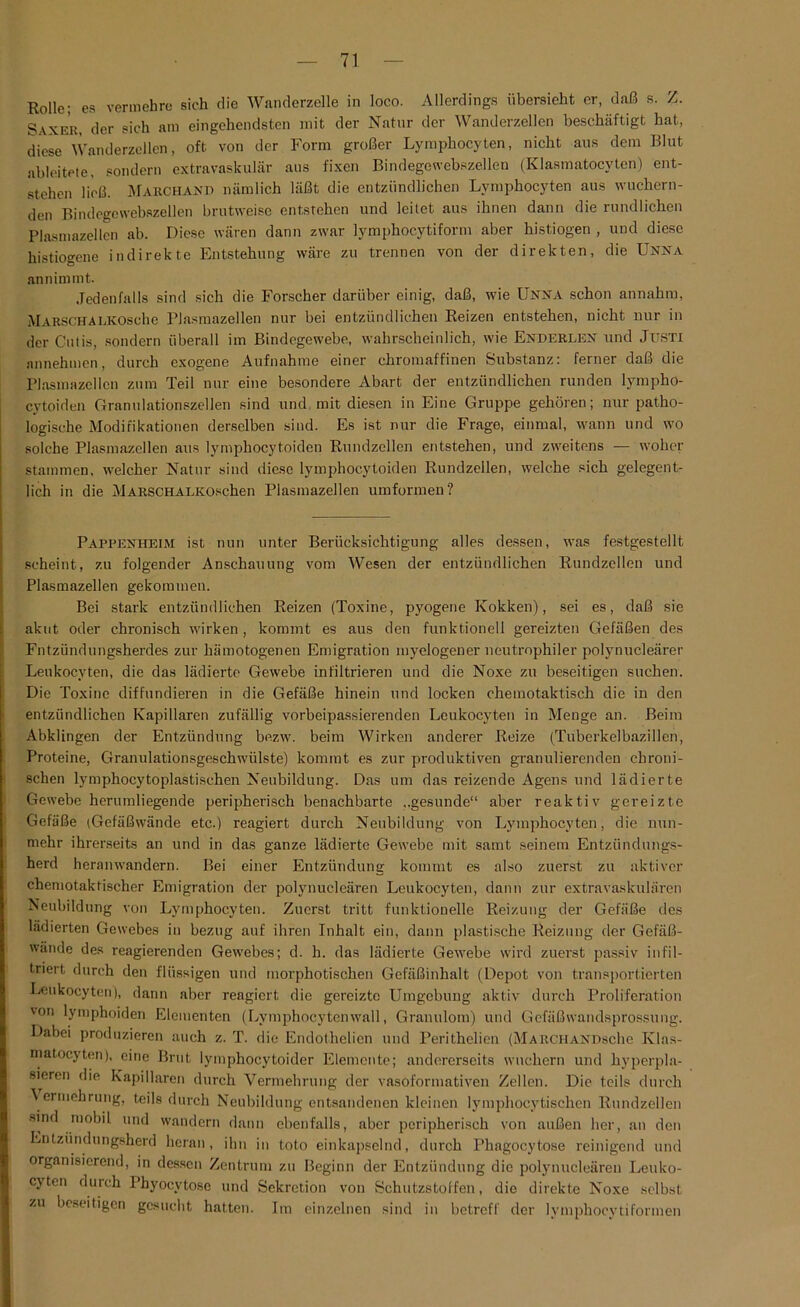 Rolle; es vermehre sich die Wanderzelle in loco. Allerdings übersieht er, daß s. Z. Saxer, der sich am eingehendsten mit der Natur der Wanderzellen beschäftigt hat, diese Wanderzellen, oft von der Form großer Lymphocyten, nicht aus dem Blut ableitete, sondern extravaskulär aus fixen Bindegewebszellen (Klasmatocyten) ent- stehen ließ. Marchasd nämlich läßt die entzündlichen Lymphocyten aus wuchern- den Bindegewebszellen brutweise entstehen und leitet aus ihnen dann die rundlichen Plasmazellen ab. Diese wären dann zwar lymphocytiform aber histiogen , und diese histiogene indirekte Entstehung wäre zu trennen von der direkten, die Unna annimmt. Jedenfalls sind sich die Forscher darüber einig, daß, wie Unna schon annahm, MarschALKOsche Plasmazellen nur bei entzündlichen Reizen entstehen, nicht nur in der Cutis, sondern überall im Bindegewebe, wahrscheinlich, wie Enderlen und Justi nnnehmen, durch exogene Aufnahme einer chromaffinen Substanz: ferner daß die Plasmazellcn zum Teil nur eine besondere Abart der entzündlichen runden lympho- cytoiden Granulationszellen sind und mit diesen in Eine Gruppe gehören; nur patho- logische Modifikationen derselben sind. Es ist nur die Frage, einmal, wann und wo solche Plasmazellen aus lymphocytoiden Rundzellen entstehen, und zweitens — woher stammen, welcher Natur sind diese lymphocytoiden Rundzellen, welche sich gelegent- lich in die MARSCHALKOschen Plasmazellen umformen? Pappenheim ist nun unter Berücksichtigung alles dessen, was festgestellt scheint, zu folgender Anschauung vom Wesen der entzündlichen Rundzellen und Plasmazellen gekommen. Bei stark entzündlichen Reizen (Toxine, pyogene Kokken), sei es, daß sie akut oder chronisch wirken, kommt es aus den funktionell gereizten Gefäßen des Fntzündungsherdes zur hämotogenen Emigration myelogener neutrophiler polynucleärer Leukocyten, die das lädierte Gewebe infiltrieren und die Noxe zu beseitigen suchen. Die Toxine diffundieren in die Gefäße hinein und locken chemotaktisch die in den entzündlichen Kapillaren zufällig vorbeipassierenden Leukocyten in Menge an. Beim Abklingen der Entzündung bezw. beim Wirken anderer Reize (Tuberkelbazillen, Proteine, Granulationsgeschwülste) kommt es zur produktiven granulierenden chroni- schen lymphocytoplastischen Neubildung. Das um das reizende Agens und lädierte Gewebe herumliegende peripherisch benachbarte ..gesunde“ aber reaktiv gereizte Gefäße (Gefäßwände etc.) reagiert durch Neubildung von Lymphocyten, die nun- mehr ihrerseits an und in das ganze lädierte Gewebe mit samt seinem Entzündungs- herd heranwandern. Bei einer Entzündung kommt es also zuerst zu aktiver chemotaktischer Emigration der polynucleären Leukocyten, dann zur extravaskulären Neubildung von Lymphocyten. Zuerst tritt funktionelle Reizung der Gefäße des lädierten Gewebes in bezug auf ihren Inhalt ein, dann plastische Reizung der Gefäß- wände des reagierenden Gewebes; d. h. das lädierte Gewebe wird zuerst passiv infil- triert durch den flüssigen und morphotischen Gefäßinhalt (Depot von transportierten Leukocyten), dann aber reagiert die gereizte Umgebung aktiv durch Proliferation 'on lymphoiden Elementen (Lymphocytenwall, Granulom) und Gefäßwandsprossung. Dabei produzieren auch z. T. die Endothelien und Perithelien (MarchanhscIic Klas- matocyten), eine Brut lymphocytoider Elemente; andererseits wuchern und kyperpla- sieren die Kapillaren durch Vermehrung der vasoformativen Zellen. Die teils durch ermehrung, teils durch Neubildung entsandenen kleinen lymphocytischen Rundzellen sind mobil und wandern dann ebenfalls, aber peripherisch von außen her, an den Entzündungsherd heran, ihn in toto einkapselnd, durch Phagocytose reinigend und organisierend, in dessen Zentrum zu Beginn der Entzündung die polynucleären Leuko- cjten durch Phyocvtose und Sekretion von Schutzstoffen, die direkte Noxe selbst zu beseitigen gesucht hatten. Im einzelnen sind in betreff der lymphocytiformen