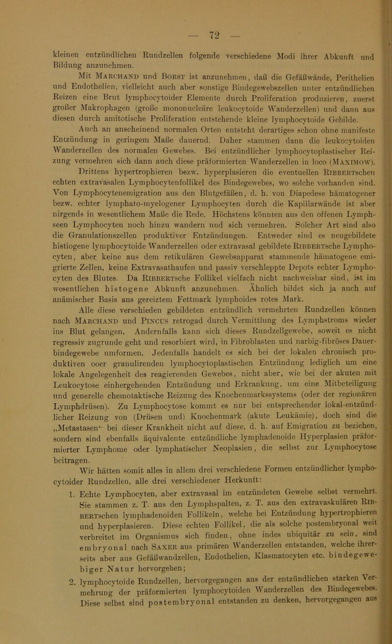 kleinen entzündlichen Rundzellen folgende verschiedene Modi ihrer Abkunft und Bildung anzunehmen. Mit Marchand und Borst ist anzunehmen, daß die Gefäßwände, Perithelien und Endothelien, vielleicht auch .aber sonstige Bindegewebszellcn unter entzündlichen Reizen eine Brut lymphocytoider Elemente durch Proliferation produzieren, zuerst großer Makrophagen (große mononucleäre leukocytoide Wanderzellen) und dann aus diesen durch amitotische Proliferation entstehende kleine lymphocytoide Gebilde. Auch an anscheinend normalen Orten entsteht derartiges schon ohne manifeste Entzündung in geringem Maße dauernd. Daher stammen dann die leukocytoiden Wanderzellen des normalen Gewebes. Bei entzündlicher lymphocytoplastischer Rei- zung vermehren sich dann auch diese präformierten Wanderzellen in loco (Maximow). Drittens hypertrophieren bezw. hyperplasieren die eventuellen RiBBERTschen echten extravasalen Lymphocytenfollikel des Bindegewebes, wo solche vorhanden sind. Von Lymphocytenemigration aus den Blutgefäßen, d. h. von Diapedese hämatogener bezw. echter lymphato-myelogener Lymphocyten durch die Kapillarwände ist aber nirgends in wesentlichem Maße die Rede. Höchstens könnten aus den offenen Lymph- seen Lymphocyten noch hinzu wandern und sich vermehren. Solcher Art sind also die Granulationszellen produktiver Entzündungen. Entweder sind es neugebildete histiogene lymphocytoide Wanderzellen oder extravasal gebildete RiBBERTsche Lympho- cyten, aber keine aus dem retikulären Gewebsapparat stammende hämatogene emi- grierte Zellen, keine Extravasathaufen und passiv verschleppte Depots echter Lympho- cyten des Blutes. Da RiBBERTsche Follikel vielfach nicht nachweisbar sind, ist im wesentlichen histogene Abkunft anzunehmen. Ähnlich bildet sich ja auch auf anämischer Basis aus gereiztem Fettmark lymphoides rotes Mark. Alle diese verschieden gebildeten entzündlich vermehrten Rundzellen können nach Marchand und Pincüs retrogad durch Vermittlung des Lymphstroms wieder ins Blut gelangen. Andernfalls kann sich dieses Ruudzellgewebe, soweit es nicht regressiv zugrunde geht und resorbiert wird, in Fibroblasten und narbig-fibröses Dauer- bindegewebe umformen. Jedenfalls handelt es sich bei der lokalen chronisch pro- duktiven ooer granulirenden lymphocytoplastischen Entzündung lediglich um eine lokale Angelegenheit des reagierenden Gewebes, nicht aber, wie bei der akuten mit Leukoc.ytose einhergehenden Entzündung und Erkrankung, um eine Mitbeteiligung ] und generelle chemotaktische Reizung des Knochenmarkssystems (oder der regionären Lymphdrüsen). Zu Lymphocytose kommt es nur bei entsprechender lokal-entzünd- licher Reizung von (Drüsen und) Knochenmark (akute Leukämie), doch sind die „Metastasen*• bei dieser Krankheit nicht auf diese, d. h. auf Emigration zu beziehen, sondern sind ebenfalls äquivalente entzündliche lymphadenoide Hyperplasien präfor- mierter Lymphome oder lymphatischer Neoplasien, die selbst zur Lymphocytose beitragen. Wir hätten somit alles in allem drei verschiedene Formen entzündlicher lympho- cytoider Rundzellen, alle drei verschiedener Herkunft: 1. Echte Lymphocyten, aber extravasal im entzündeten Gewebe selbst vermehrt. Sie stammen z. T. aus den Lymphspalten, z. 1. aus den extravaskulären Rib- j BERTschen lymphadenoiden Follikeln, welche bei Entzündung hypertroph ieren j und hyperplasieren. Diese echten Follikel, die als solche postembryonal weit verbreitet im Organismus sich finden, ohne indes ubiquitär zu sein, sind embryonal nach Saxer aus primären Wanderzellen entstanden, welche ihrer- seits aber aus Gefäßwandzellen, Endothelien, Klasmatocyten etc. bindegewe- biger Natur hervorgehen; 2. lymphocytoide Rundzellen, hervorgegangen aus der entzündlichen starken Ver- mehrung der präformierten lympliocytoiden Wanderzellen des Bindegewebes. Diese selbst sind postembryonal entstanden zu denken, hervorgegangen aus