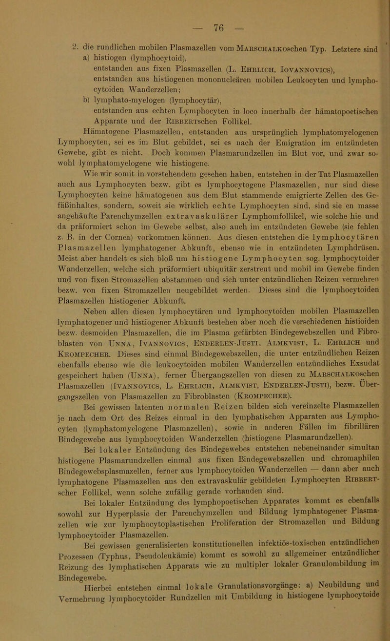 7 fi 2. die rundlichen mobilen Plasmazellen vom MARSCHALKOschen Typ. Letztere sind a) histiogen (lymphocytoid), entstanden aus fixen Plasmazellen (L. Ehrlich, Iovannovics), entstanden aus histiogenen mononucleären mobilen Leukocyten und lympho- cytoiden Wanderzellen; bl lymphato-myelogen (lymphocytär), entstanden aus echten Lymphocyten in loco innerhalb der hämatopoetischen Apparate und der RiBBERTschen Follikel. Hämatogene Plasmazellen, entstanden aus ursprünglich lymphatomyelogenen Lymphocyten, sei es im Blut gebildet, sei es nach der Emigration im entzündeten Gewebe, gibt es nicht. Doch kommen Plasmarundzellen im Blut vor, und zwar so- wohl lymphatomyelogene wie histiogene. Wie wir somit in vorstehendem gesehen haben, entstehen in der Tat Plasmazellen auch aus Lymphocyten bezw. gibt es lymphocytogene Plasmazellen, nur sind diese Lymphocyten keine hämatogenen aus dem Blut stammende emigrierte Zellen des Ge- fäßinhaltes, sondern, soweit sie wirklich echte Lymphocyten sind, sind sie en masse angehäufte Parenchymzellen extravaskulärer Lymphomfollikel, wie solche hie und da präformiert schon im Gewebe selbst, also auch im entzündeten Gewebe (sie fehlen z. B. in der Cornea) Vorkommen können. Aus diesen entstehen die lymphocytären Plasmazellen lymphatogener Abkunft, ebenso wie in entzündeten Lymphdrüsen. Meist aber handelt es sich bloß um histiogene Lymphocyten sog. lymphocytoider Wanderzellen, welche sich präformiert ubiquitär zerstreut und mobil im Gewebe finden und von fixen Stromazellen abstammen und sich unter entzündlichen Reizen vermehren bezw. von fixen Stromazellen neugebildet werden. Dieses sind die lymphocytoiden Plasmazellen histiogener Abkunft. Neben allen diesen lymphocytären und lymphocytoiden mobilen Plasmazellen lymphatogener und histiogener Abkunft bestehen aber noch die verschiedenen histioiden bezw. desmoiden Plasmazellen, die im Plasma gefärbten Bindegewebszellen und Fibro- blasten von Unna, Ivannovics, Enderlen-Justi, Almkvist, L. Ehrlich und Krompecher. Dieses sind einmal Bindegewebszellen, die unter entzündlichen Reizen ebenfalls ebenso wie die leukocytoiden mobilen Wanderzellen entzündliches Exsudat gespeichert haben (Unna), ferner Übergangszellen von diesen zu MARSCHALKOschen Plasmazellen (Ivannovics, L. Ehrlich, Almkvist, Enderlen-Justi), bezw. Über- gangszellen von Plasmazellen zu Fibroblasten (Krompecher). Bei gewissen latenten normalen Reizen bilden sich vereinzelte Plasmazellen je nach dem Ort des Reizes einmal in den lymphatischen Apparaten aus Lympho- cyten (lymphatomyelogene Plasmazellen), sowie in anderen Fällen im fibrillären Bindegewebe aus lymphocytoiden Wauderzellen (histiogene Plasmarundzellen). Bei lokaler Entzündung des Bindegewebes entstehen nebeneinander simultan histiogene Plasmarundzellen einmal aus fixen Bindegewebszellen und chromaphilen Bindegewebsplasmazellen, ferner aus lymphocytoiden Wanderzellen dann aber auch lymphatogene Plasmazellen aus den extravaskulär gebildeten Lymphocyten Ribbert- scher Follikel, wenn solche zufällig gerade vorhanden sind. Bei lokaler Entzündung des lymphopoetischen Apparates kommt es ebenfalls sowohl zur Hyperplasie der Parenchymzellen und Bildung lymphatogener 1 lasma- zellen wie zur lymphocytoplastisehen Proliferation der Stromazellen und Bildung lymphocytoider Plasmazellen. Bei gewissen generalisierten konstitutionellen infektiös-toxischen entzündlichen Prozessen (Typhus, Pseudoleukämie) kommt es sowohl zu allgemeiner entzündlicher Reizung des lymphatischen Apparats wie zu multipler lokaler Granulombildung im Bindegewebe. Hierbei entstehen einmal lokale Granulationsvorgänge: a) Neubildung und Vermehrung lymphocytoider Rundzellen mit Umbildung in histiogene lymphocytoide