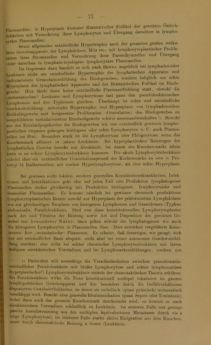 Plasmnzellen; b) Hyperplasie kleinster ItoBBERTscher Follikel der gereizten örtlich- weiten mit Vermehrung ihrer Lymphoeyten und Übergang derselben in lympho- Cytaie femerTllgemeine entzündliche Hypertrophie auch der gesamten großen retiku- lären Gewebsapparate, der Lymphdrüsen, Milz etc., mit lymphocytoplast,scher Prol.te- rUion ihrer Stromazellen und Vermehrung ihrer Parenchymzellen und Übergang vieler derselben in lymphato-myelogene lymphocytäre Plasmazellen. Im Gegensatz dazu handelt es sich nach Benda angeblich bei lymphadenoider Leukämie nicht um entzündliche Hypertrophie des lymphatischen Apparates und vaskularisierte Granulationsbildung des Bindegewebes, sondern lediglich um echte Hyperplasie des lymphatischen Apparates und der RiBBERTschen Follikel im Binde- gewebe. Hier fände dann keine entzündliche Plasmazellbildung statt, obwohl die „nietastatischen“ Leukome und Lymphocytome fast ganz den pseudoleukämischen Lymphomen und den Typhomen gleichen. Überhaupt ist echte und entzündliche Geschwulstbildung, mitotische Hypertrophie und Hyperplasie von lymphadenoidem Retikulärgewebe und fortgesetzte Proliferation (Granulation) des Bindegewebes zu neugebildetem vaskularisiertem Rundzellgewebe schwer auseinanderzuhalten '). Sowohl aus den Entziindpngsherden des Bindegewebes wie von entzündlich gewissen lympho- poetischen Organen gelangen histiogene oder echte Lymphoeyten u. I . auch Plasma- zellen ins Blut. Besonders stark ist die Lymphocytose oder Phlogocytose, wenn das Knochenmark affiziert ist (akute Leukämie). Bei hyperplastischen Reizungen der lymphatischen Gewebe besteht nur Aleukämie, bei denen des Ruochenmaiks allein kann es zu echter Lymphocytenleukämie kommen. Die akute Lymphocytenleukämie scheint eher ein entzündlicher Granulationsprozeß des Kochenmarks zu sein (s. Pro- totyp 14 Radkernzellen) mit starker Hyperlymphocytose, als eine echte Hyperplasie. Bei gewissen nicht lokalen, sondern generellen Konstitutionskrankheiten, Infek- tionen und Intoxikationen geht also auf jeden Fall eine Produktion lymphatogener Plasmazellen einher gleichzeitig mit Produktion histiogeuer, lymphocytoider und desmoider Plasmazellen. Es kommt nämlich bei gewissen chronisch produktiven lymphocytoplastischen Reizen sowohl zur Hyperplasis der präformierten Lymphdrüsen wie zur gleichzeitigen Neoplasis von histogenen Lymphomen und Granulomen (Typhus abdominalis, Pseudoleukämie). Sind nun diese konstitutionellen Lymphocytoplasien nach Art und Virulenz der Reizung sowie Art und Disposition des gereizten Ge- webes von besonderer Natur, dann gehen sowohl die lymphatogenen wie auch die histogenen Lymphoeyten in Plasmazellen über. Dort entstehen vergrößerte Keim- zentren. hier „metastatische“ Plasmome. Es scheint, daß derartiges, wie gesagt, sich nur auf entzündlicher Basis abspielt, nicht aber bei reiner autonomer Geschwulstbil- dung statthat; also nicht bei echter chronischer Lymphocytenleukämie mit ihrem malignen aleukämischen Vorstadium und bei Lymphosarkombildungen, sondern nur 1) Pröschek will neuerdings die Verschiedenheiten zwischen granulomatös- entzündlicher Pseudoleukämie mit bloßer Lymphocytose und echter lymphomatöser (hyperplastischer?) Lymphocytenleukämie mittels der chemotaktischen Theorie erklären. Bei Pseudoleukämie wirke die Noxe konstitutionell multipel lokalisiert im ganzen lymphopoetischen Gewebsapparat und den besonders durch die Gefäßverhältnisse disponierten Gewebsörtlichkeiten, zu denen sie embolisch (quasi pyämisch) metastatisch verschleppt wird. Besteht aber generelle Blutintoxikation (quasi Sepsis oder Toxinämie), wobei dann auch das gesamte Knochenmark durchseucht wird, so- kommt es nach aleukämischem \orstadium schließlich zu Leukämie. Im ersteren Falle nur geringe passive Ausschwemmung aus den multiplen äquivalentenen Metastasen durch vis a teigo (Lymphocytose), im letzteren Falle starke aktive Emigration aus dem Knochen- nuuk durch chemotaktische Reizung a fronte (Leukämie).