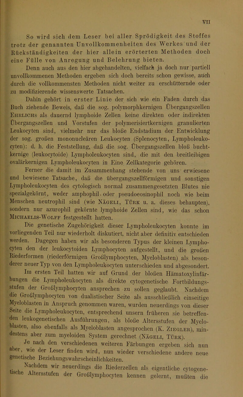 So wird sich dem Leser bei aller Sprödigkeit des Stoffes trotz der genannten Unvollkommenheiten des Werkes und der Rückständigkeiten der hier allein erörterten Methoden doch eine Fülle von Anregung und Belehrung bieten. Denn auch aus den hier abgehandelten, vielfach ja doch nur partiell unvollkommenen Methoden ergeben sich doch bereits schon gewisse, auch durch die vollkommensten Methoden nicht weiter zu erschütternde oder zu modifizierende wissenswerte Tatsachen. Dahin gehört in erster Linie der sich wie ein Faden durch das Buch ziehende Beweis, daß die sog. polymorphkernigen Übergangszellen Ehelichs als dauernd lymphoide Zellen keine direkten oder indirekten Übergangszellen und Vorstufen der polymerisiertkernigen granulierten Leukocyten sind, vielmehr nur das bloße Endstadium der Entwicklung der sog. großen mononucleären Leukocyten (Splenocyten, Lympholeuko- cyten): d. h. die Feststellung, daß die sog. Übergangszellen bloß bucht- kernige (leukocytoide) Lympholeukocyten sind, die mit den breitleibigen ovalärkernigen Lympholeukocyten in Eine Zellkategorie gehören. Ferner die damit im Zusammenhang stehende von uns erwiesene und bewiesene Tatsache, daß die übergangszellförmigen und sonstigen Lympholeukocyten des cytologisch normal zusammengesetzten Blutes nie spezialgekörnt, weder amphophil. oder pseudoeosinophil noch wie beim Menschen neutrophil sind (wie Nägeli, Türk u. a. dieses behaupten), sondern nur azurophil gekörnte lymphoide Zellen sind, wie das schon Michaelis-Wolff festgestellt hatten. Die genetische Zugehörigkeit dieser Lympholeukocyten konnte im vorliegenden Teil nur wiederholt diskutiert, nicht aber definitiv entschieden werden. Dagegen haben wir als besonderen Typus der kleinen Lympho- cyten den der leukocytoiden Lymphocyten aufgestellt, und die großen Riederformen (riederförmigen Großlymphocyten, Myeloblasten) als beson- deiei neuer Typ von den Lympholeukocyten unterschieden und abgesondert. Im ersten Teil hatten wir auf Grund der bloßen Hämatoxylinfär- bungen die Lympholeukocyten als direkte cytogenetische Fortbildungs- stufen der Großlymphocyten ansprechen zu sollen geglaubt. Nachdem die Großlymphocyten von dualistischer Seite als ausschließlich einseitige Myeloblasten in Anspruch genommen waren, wurden neuerdings von dieser Seite die Lympholeukocyten, entsprechend unsern früheren sie betreffen- den leukogenetischen Ausführungen, als bloße Altersstufen der Myelo- blasten, also ebenfalls als Myeloblasten angesprochen (K. Ziegler), min- destens aber zum myeloiden System gerechnet (Nägeli, Türk). Je nach den verschiedenen weiteren Färbungen ergeben sich nun a er, wie der Leser finden wird, nun wieder verschiedene andere neue genetische Beziehungswahrscheinlichkeiten. Nachdem wir neuerdings die Riederzellen als eigentliche cytogene- isc e Altersstufen der Großlymphocyten kennen gelernt, mußten die