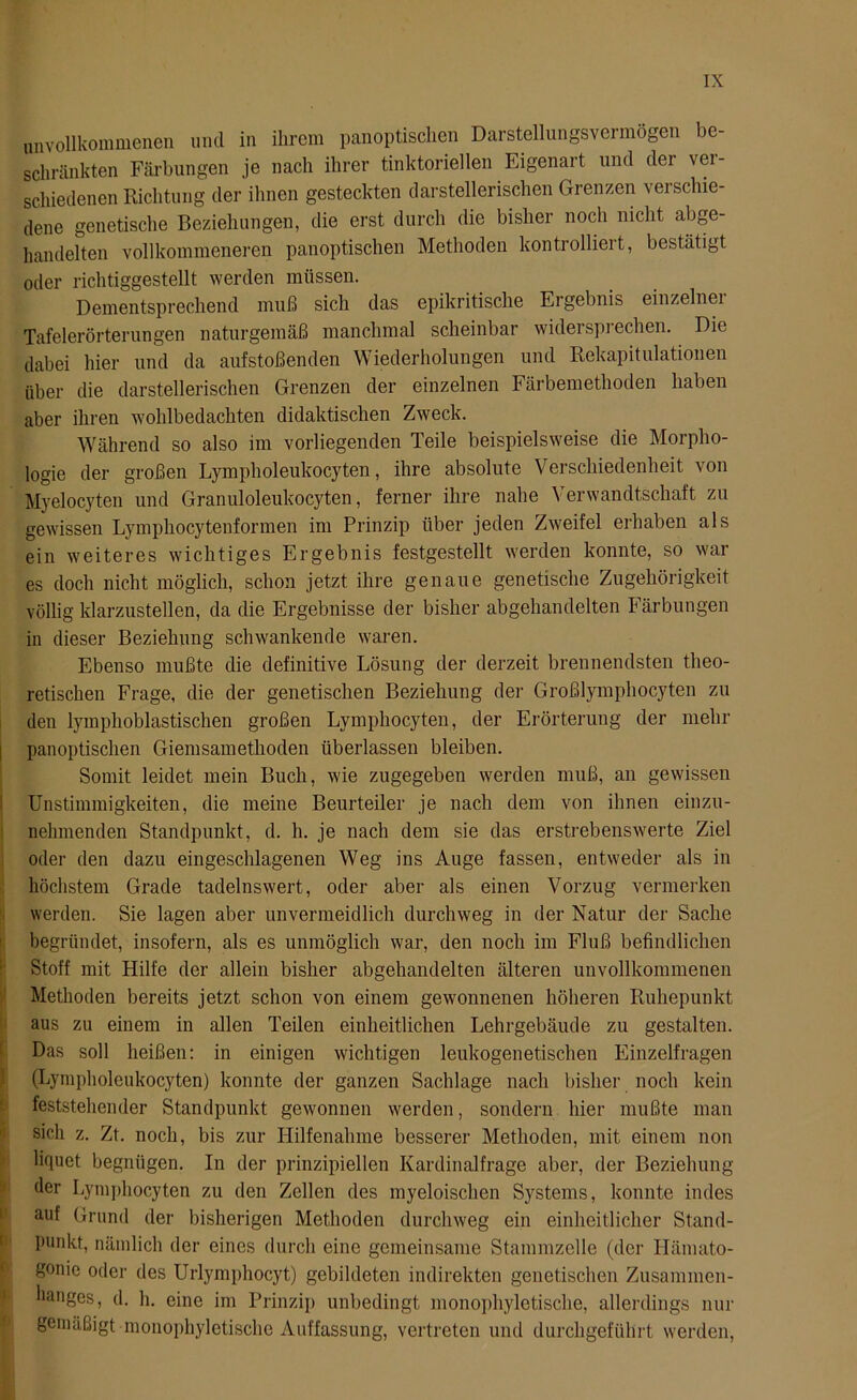 unvollkommenen und in ihrem panoptischen Darstellungsvermögen be- schränkten Färbungen je nach ihrer tinktoriellen Eigenart und der ver- schiedenen Richtung der ihnen gesteckten darstellerischen Grenzen verschie- dene genetische Beziehungen, die erst durch die bisher noch nicht abge- handelten vollkommeneren panoptischen Methoden kontrollieit, bestätigt oder richtiggestellt werden müssen. Dementsprechend muß sich das epikritische Ergebnis einzelner Tafelerörterungen naturgemäß manchmal scheinbar widersprechen. Die dabei hier und da aufstoßenden Wiederholungen und Rekapitulationen über die darstellerischen Grenzen der einzelnen Färbemethoden haben aber ihren wohlbedachten didaktischen Zweck. Während so also im vorliegenden Teile beispielsweise die Morpho- logie der großen Lympholeukocyten, ihre absolute Verschiedenheit von Myelocyten und Granuloleukocyten, ferner ihre nahe Verwandtschaft zu gewissen Lymphocytenformen im Prinzip über jeden Zweifel erhaben als ein weiteres wichtiges Ergebnis festgestellt werden konnte, so war es doch nicht möglich, schon jetzt ihre genaue genetische Zugehörigkeit völlig klarzustellen, da die Ergebnisse der bisher abgehandelten Färbungen in dieser Beziehung schwankende waren. Ebenso mußte die definitive Lösung der derzeit brennendsten theo- retischen Frage, die der genetischen Beziehung der Großlymphocyten zu den lymphoblastischen großen Lymphocyten, der Erörterung der mehr I panoptischen Giernsamethoden überlassen bleiben. Somit leidet mein Buch, wie zugegeben werden muß, an gewissen Unstimmigkeiten, die meine Beurteiler je nach dem von ihnen einzu- nehmenden Standpunkt, d. h. je nach dem sie das erstrebenswerte Ziel oder den dazu eingeschlagenen Weg ins Auge fassen, entweder als in höchstem Grade tadelnswert, oder aber als einen Vorzug vermerken werden. Sie lagen aber unvermeidlich durchweg in der Natur der Sache begründet, insofern, als es unmöglich war, den noch im Fluß befindlichen Stoff mit Hilfe der allein bisher abgehandelten älteren unvollkommenen Methoden bereits jetzt schon von einem gewonnenen höheren Ruhepunkt aus zu einem in allen Teilen einheitlichen Lehrgebäude zu gestalten. Das soll heißen: in einigen wichtigen leukogenetischen Einzelfragen (Lympholeukocyten) konnte der ganzen Sachlage nach bisher noch kein feststehender Standpunkt gewonnen werden, sondern hier mußte man sich z. Zt. noch, bis zur Hilfenahme besserer Methoden, mit einem non liquet begnügen. In der prinzipiellen Kardinalfrage aber, der Beziehung der Lymphocyten zu den Zellen des myeloischen Systems, konnte indes auf Grund der bisherigen Methoden durchweg ein einheitlicher Stand- punkt, nämlich der eines durch eine gemeinsame Stammzelle (der Hämato- gonie oder des Urlymphocyt) gebildeten indirekten genetischen Zusammen- hanges, d. h. eine im Prinzip unbedingt monophyletische, allerdings nur gemäßigt monophyletische Auffassung, vertreten und durchgeführt werden,