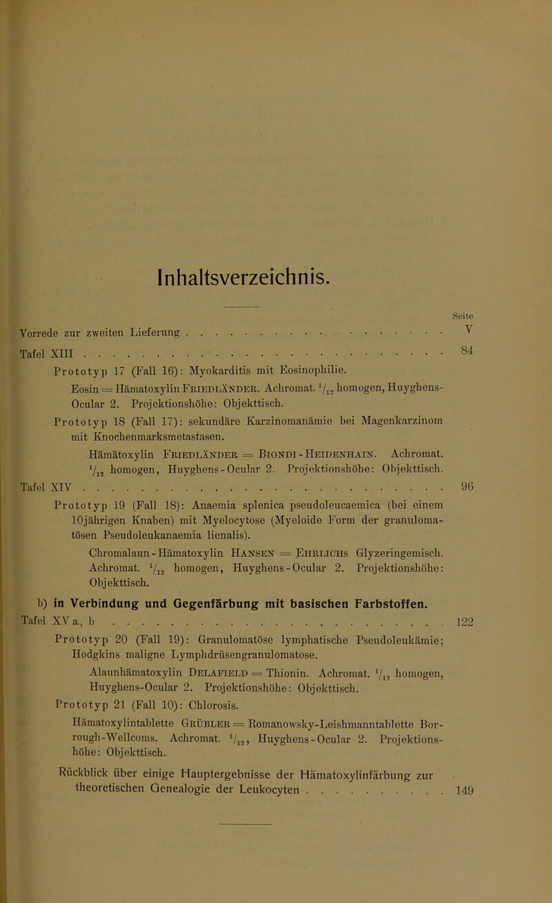 Inhaltsverzeichnis. Seite Vorrede zur zweiten Lieferung V Tafel XIII 84 Prototyp 17 (Fall 16): Myokarditis mit Eosinophilie. Eosin = Hämatoxylin Friedlander. Achromat. l/12 homogen, Huyghens- Ocular 2. Projektionshöhe: Objekttisch. Prototyp 18 (Fall 17): sekundäre Karzinomanämie bei Magenkarzinom mit Knochenmarksmetastasen. Hämatoxylin Friedländer = Biondi - Heidenhain. Achromat. J/12 homogen, Huyghens-Ocular 2. Projektionshöhe: Objekttisch. Tafel XIV 96 Prototyp 19 (Fall 18): Anaemia splenica pseudoleucaemica (hei einem 10jährigen Knaben) mit Myelocytose (Myeloide Form der granuloma- tösen Pseudoleukanaemia lienalis). Chromalaun - Hämatoxylin Hansen = Ehrlichs Glyzeringemisch. Achromat. l/12 homogen, Huyghens-Ocular 2. Projektionshöhe: Objekttisch. b) in Verbindung und Gegenfärbung mit basischen Farbstoffen. Tafel XV a, b Prototyp 20 (Fall 19): Granulomatöse lymphatische Pseudoleukämie; Hodgkins maligne Lymphdrüsengranulomatose. Alaunhämatoxylin Delafield = Thionin. Achromat. l/l2 homogen, Huyghens-Ocular 2. Projektionshühe: Objekttisch. Prototyp 21 (Fall 10): Chlorosis. Hämatoxylintablette Grübler = Romanowsky-Leishmanntablette Bor- rough-Wellcoms. Achromat. 1/12, Huyghens-Ocular 2. Projektions- höhe: Objekttisch. Rückblick über einige Hauptergebnisse der Hämatoxylinfärbung zur theoretischen Genealogie der Leukocyten 122 149