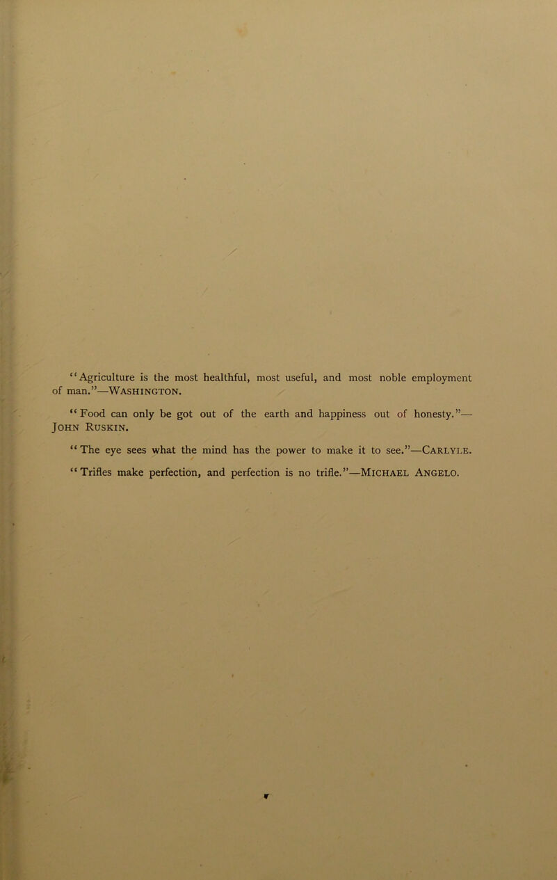 “Agriculture is the most healthful, most useful, and most noble employment of man.”—Washington. “Food can only be got out of the earth and happiness out of honesty.”— John Ruskin. “The eye sees what the mind has the power to make it to see.”—Carlyle. “Trifles make perfection, and perfection is no trifle.”—Michael Angelo.