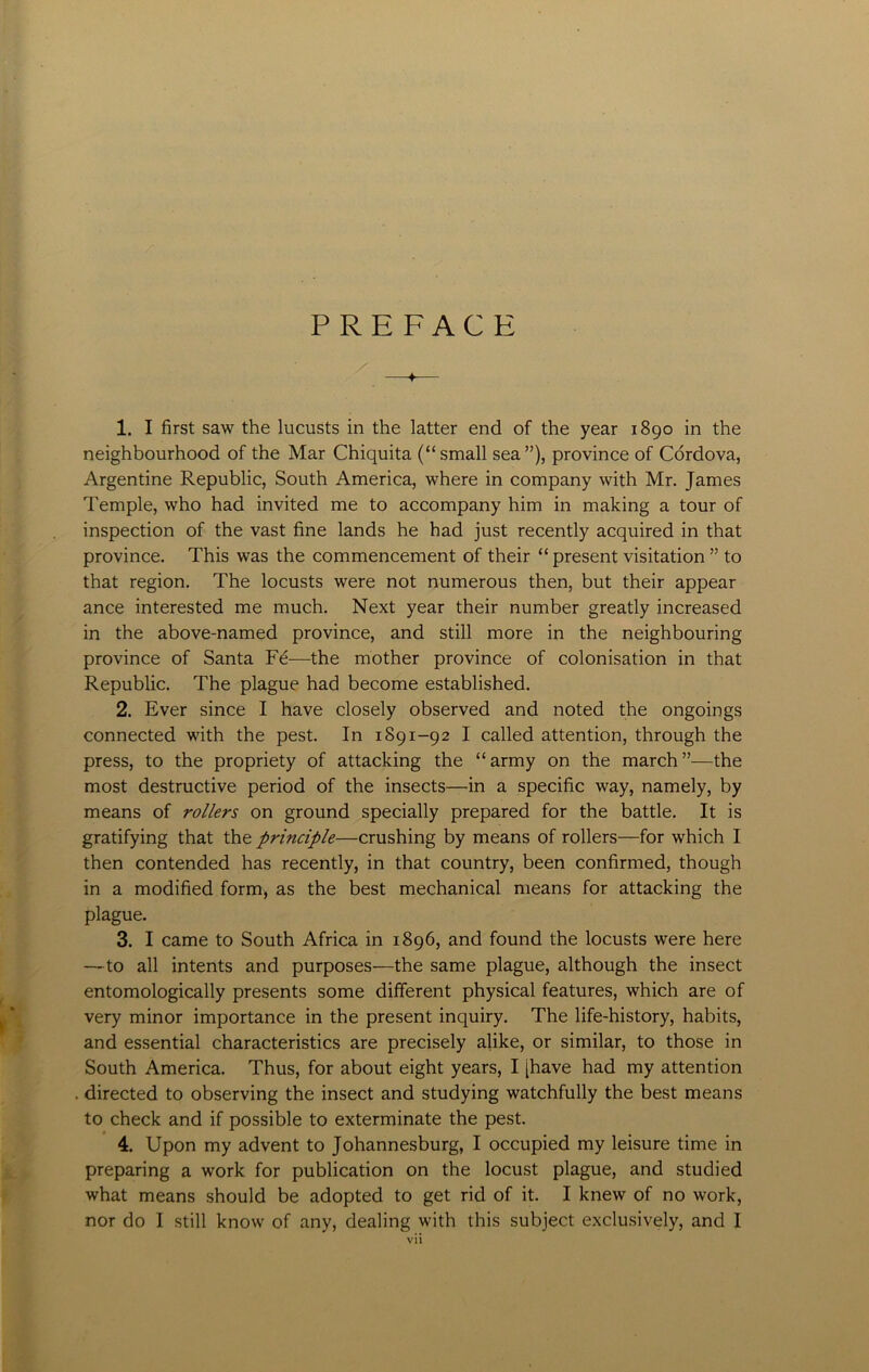 PREFACE —♦— 1. I first saw the lucusts in the latter end of the year 1890 in the neighbourhood of the Mar Chiquita (“small sea”), province of Cordova, Argentine Republic, South America, where in company with Mr. James Temple, who had invited me to accompany him in making a tour of inspection of the vast fine lands he had just recently acquired in that province. This was the commencement of their “present visitation ” to that region. The locusts were not numerous then, but their appear ance interested me much. Next year their number greatly increased in the above-named province, and still more in the neighbouring province of Santa Fe—the mother province of colonisation in that Republic. The plague had become established. 2. Ever since I have closely observed and noted the ongoings connected with the pest. In 1891-92 I called attention, through the press, to the propriety of attacking the “ army on the march ”—the most destructive period of the insects—in a specific way, namely, by means of rollers on ground specially prepared for the battle. It is gratifying that the principle—crushing by means of rollers—for which I then contended has recently, in that country, been confirmed, though in a modified form, as the best mechanical means for attacking the plague. 3. I came to South Africa in 1896, and found the locusts were here —to all intents and purposes—the same plague, although the insect entomologically presents some different physical features, which are of very minor importance in the present inquiry. The life-history, habits, and essential characteristics are precisely alike, or similar, to those in South America. Thus, for about eight years, I [have had my attention . directed to observing the insect and studying watchfully the best means to check and if possible to exterminate the pest. 4. Upon my advent to Johannesburg, I occupied my leisure time in preparing a work for publication on the locust plague, and studied what means should be adopted to get rid of it. I knew of no work, nor do I still know of any, dealing with this subject exclusively, and I