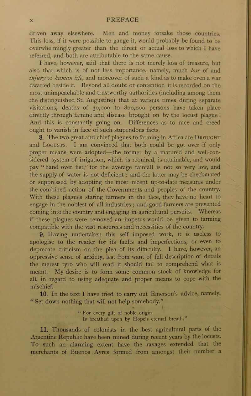 driven away elsewhere. Men and money forsake those countries. This loss, if it were possible to gauge it, would probably be found to be overwhelmingly greater than the direct or actual loss to which I have referred, and both are attributable to the same cause. I have, however, said that there is not merely loss of treasure, but also that which is of not less importance, namely, much loss of and injury to human life, and moreover of such a kind as to make even a war dwarfed beside it. Beyond all doubt or contention it is recorded on the most unimpeachable and trustworthy authorities (including among them the distinguished St. Augustine) that at various times during separate visitations, deaths of 30,000 to 800,000 persons have taken place directly through famine and disease brought on by the locust plague ! And this is constantly going on. Differences as to race and creed ought to vanish in face of such stupendous facts. 8. The two great and chief plagues to farming in Africa are Drought and Locusts. I am convinced that both could be got over if only proper means were adopted—the former by a matured and well-con- sidered system of irrigation, which is required, is attainable, and would pay “hand over fist,” for the average rainfall is not so very low, and the supply of water is not deficient; and the latter may be checkmated or suppressed by adopting the most recent up-to-date measures under the combined action of the Governments and peoples of the country. With these plagues staring farmers in the face, they have no heart to engage in the noblest of all industries; and good farmers are prevented coming into the country and engaging in agricultural pursuits. Whereas if these plagues were removed an impetus would be given to farming compatible with the vast resources and necessities of the country. 9. Having undertaken this self - imposed work, it is useless to apologise to the reader for its faults and imperfections, or even to deprecate criticism on the plea of its difficulty. I have, however, an oppressive sense of anxiety, lest from want of full description of details the merest tyro who will read it should fail to comprehend what is meant. My desire is to form some common stock of knowledge for all, in regard to using adequate and proper means to cope with the mischief. 10. In the text I have tried to carry out Emerson’s advice, namely, “ Set down nothing that will not help somebody.” ) “For every gift of noble origin Is breathed upon by Hope’s eternal breath.” 11. Thousands of colonists in the best agricultural parts of the Argentine Republic have been ruined during recent years by the locusts. To such an alarming extent have the ravages extended that the merchants of Buenos Ayres formed from amongst their number a