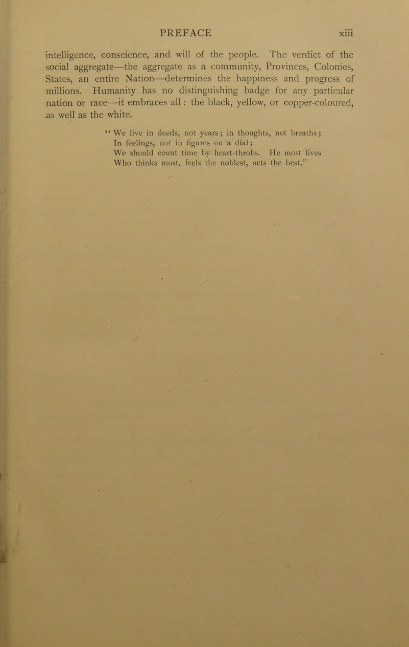intelligence, conscience, and will of the people. The verdict of the social aggregate—the aggregate as a community, Provinces, Colonies, States, an entire Nation—determines the happiness and progress of millions. Humanity has no distinguishing badge for any particular nation or race—it embraces all: the black, yellow, or copper-coloured, as well as the white. “We live in deeds, not years; in thoughts, not breaths; In feelings, not in figures on a dial; We should count time by heart-throbs. He most lives Who thinks most, feels the noblest, acts the best.”