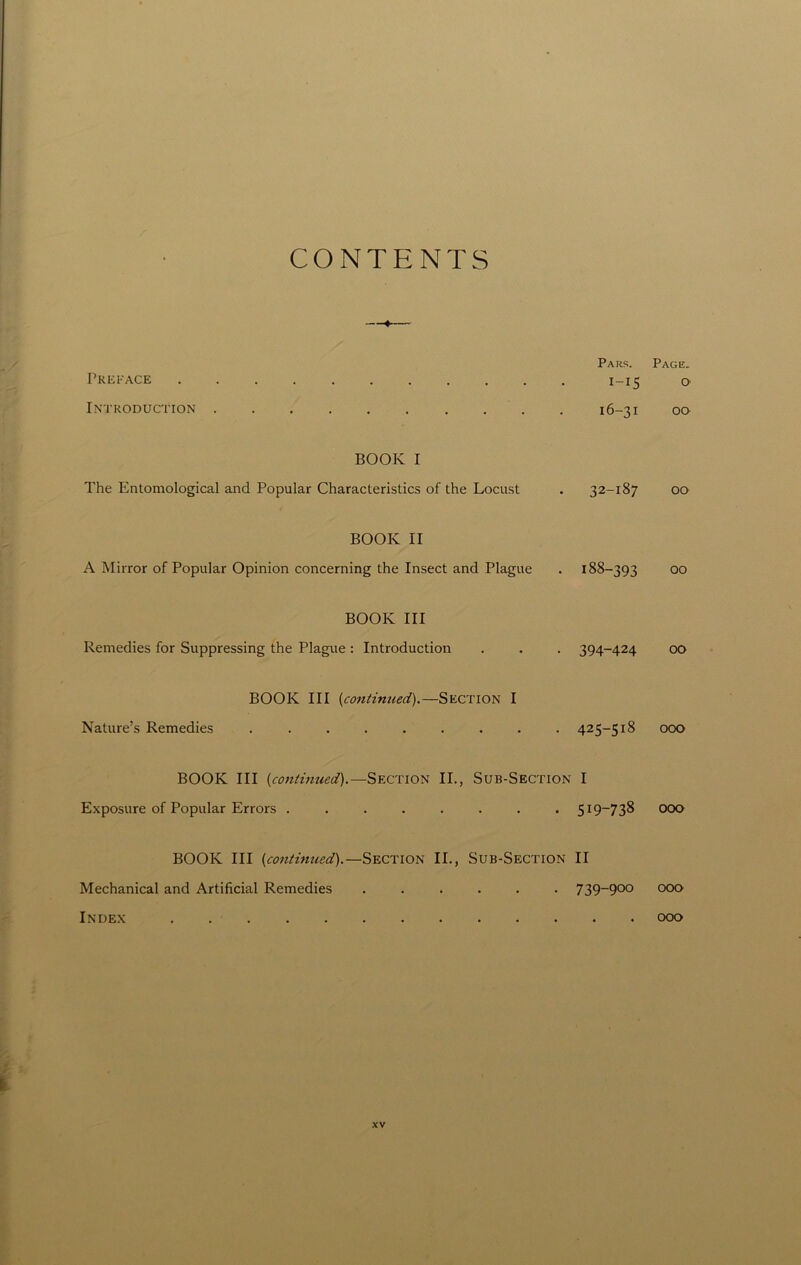 CONTENTS Pars. Page. Preface 1-15 o Introduction . 16-31 00 BOOK I The Entomological and Popular Characteristics of the Locust . 32-187 00 BOOK II A Mirror of Popular Opinion concerning the Insect and Plague . 188-393 00 BOOK III Remedies for Suppressing the Plague: Introduction . . . 394-424 00 BOOK III (continued).—Section I Nature’s Remedies ......... 425-518 000 BOOK III {continued).— Section II., Sub-Section I Exposure of Popular Errors ........ 5x9—73^ 000 BOOK III {continued).—Section II., Sub-Section II Mechanical and Artificial Remedies ...... 739_900 000 Index 000