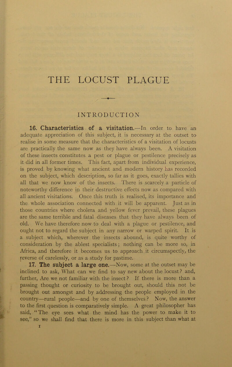 THE LOCUST PLAGUE —♦— INTRODUCTION 16. Characteristics of a visitation.—In order to have an adequate appreciation of this subject, it is necessary at the outset to realise in some measure that the characteristics of a visitation of locusts are practically the same now as they have always been. A visitation of these insects constitutes a pest or plague or pestilence precisely as it did in all former times. This fact, apart from individual experience, is proved by knowing what ancient and modern history has recorded on the subject, which description, so far as it goes, exactly tallies with all that we now know of the insects. There is scarcely a particle of noteworthy difference in their destructive effects now as compared with all ancient visitations. Once this truth is realised, its importance and the whole association connected with it will be apparent. Just as in those countries where cholera and yellow fever prevail, these plagues are the same terrible and fatal diseases that they have always been of old. We have therefore now to deal with a plague or pestilence, and ought not to regard the subject in any narrow or warped spirit. It is a subject which, wherever the insects abound, is quite worthy of consideration by the ablest specialists; nothing can be more so, in Africa, and therefore it becomes us to approach it circumspectly, the reverse of carelessly, or as a study for pastime. 17. The subject a large one.—Now, some at the outset may be inclined to ask, What can we find to say new about the locust ? and, further, Are we not familiar with the insect ? If there is more than a passing thought or curiosity to be brought out, should this not be brought out amongst and by addressing the people employed in the country—rural people—and by one of themselves? Now, the answer to the first question is comparatively simple. A great philosopher has said, “The eye sees what the mind has the power to make it to see,” so we shall find that there is more in this subject than what at