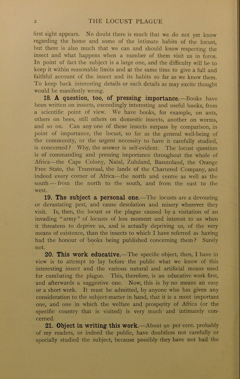 first sight appears. No doubt there is much that we do not yet know regarding the home and some of the intimate habits of the locust, but there is also much that we can and should know respecting the insect and what happens when a number of them visit us in force. In point of fact the subject is a large one, and the difficulty will be to keep it within reasonable limits and at the same time to give a full and faithful account of the insect and its habits so far as we know them. To keep back interesting details or such details as may excite thought would be manifestly wrong. 18. A question, too, of pressing importance.—Books have been written on insects, exceedingly interesting and useful books, from a scientific point of view. We have books, for example, on ants, others on bees, still others on domestic insects, another on worms, and so on. Can any one of these insects surpass by comparison, in point of importance, the locust, so far as the general well-being of the community, or the urgent necessity to have it carefully studied, is concerned ? Why, the answer is self-evident. The locust question is of commanding and pressing importance throughout the whole of Africa—the Cape Colony, Natal, Zululand, Basutoland, the Orange Free State, the Transvaal, the lands of the Chartered Company, and indeed every corner of Africa—the north and centre as well as the south — from the north to the south, and from the east to the west. 19. The Subject a personal one.—The locusts are a devouring or devastating pest, and cause desolation and misery wherever they visit. Is, then, the locust or the plague caused by a visitation of an invading “army” of locusts of less moment and interest to us when it threatens to deprive us, and is actually depriving us, of the very means of existence, than the insects to which I have referred as having had the honour of books being published concerning them ? Surely not. 20. This work educative.—The specific object, then, I have in view is to attempt to lay before the public what we know of this interesting insect and the various natural and artificial means used for combating the plague. This, therefore, is an educative work first, and afterwards a suggestive one. Now, this is by no means an easy or a short work. It must be admitted, by anyone who has given any consideration to the subject-matter in hand, that it is a most important one, and one in which the welfare and prosperity of Africa (or the specific country that is visited) is very much and intimately con- cerned. 21. Object in writing this work.—About 90 per cent, probably of my readers, or indeed the public, have doubtless not carefully or specially studied the subject, because possibly they have not had the