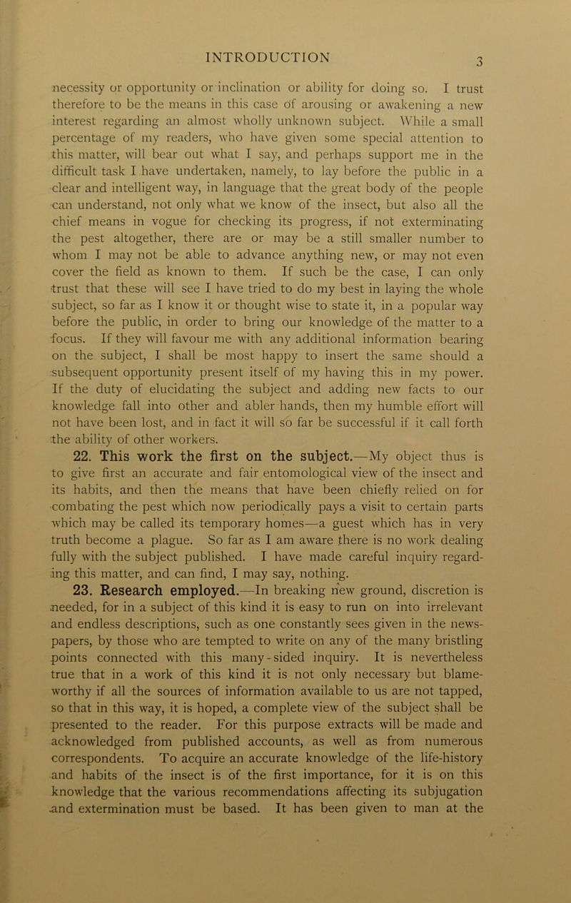 necessity or opportunity or inclination or ability for doing so. I trust therefore to be the means in this case cjf arousing or awakening a new interest regarding an almost wholly unknown subject. While a small percentage of my readers, who have given some special attention to this matter, will bear out what I say, and perhaps support me in the difficult task I have undertaken, namely, to lay before the public in a clear and intelligent way, in language that the great body of the people can understand, not only what we know of the insect, but also all the chief means in vogue for checking its progress, if not exterminating the pest altogether, there are or may be a still smaller number to whom I may not be able to advance anything new, or may not even cover the field as known to them. If such be the case, I can only •trust that these will see I have tried to do my best in laying the whole subject, so far as I know it or thought wise to state it, in a popular way before the public, in order to bring our knowledge of the matter to a focus. If they will favour me with any additional information bearing on the subject, I shall be most happy to insert the same should a ■subsequent opportunity present itself of my having this in my power. If the duty of elucidating the subject and adding new facts to our knowledge fall into other and abler hands, then my humble effort will not have been lost, and in fact it will so far be successful if it call forth the ability of other workers. 22. This work the first on the subject.—My object thus is to give first an accurate and fair entomological view of the insect and its habits, and then the means that have been chiefly relied on for ■combating the pest which now periodically pays a visit to certain parts which may be called its temporary homes—a guest which has in very truth become a plague. So far as I am aware there is no work dealing fully with the subject published. I have made careful inquiry regard- ing this matter, and can find, I may say, nothing. 23. Research employed.—In breaking new ground, discretion is needed, for in a subject of this kind it is easy to run on into irrelevant and endless descriptions, such as one constantly sees given in the news- papers, by those who are tempted to write on any of the many bristling points connected with this many-sided inquiry. It is nevertheless true that in a work of this kind it is not only necessary but blame- worthy if all the sources of information available to us are not tapped, so that in this way, it is hoped, a complete view of the subject shall be presented to the reader. For this purpose extracts will be made and acknowledged from published accounts, as well as from numerous correspondents. To acquire an accurate knowledge of the life-history and habits of the insect is of the first importance, for it is on this knowledge that the various recommendations affecting its subjugation and extermination must be based. It has been given to man at the